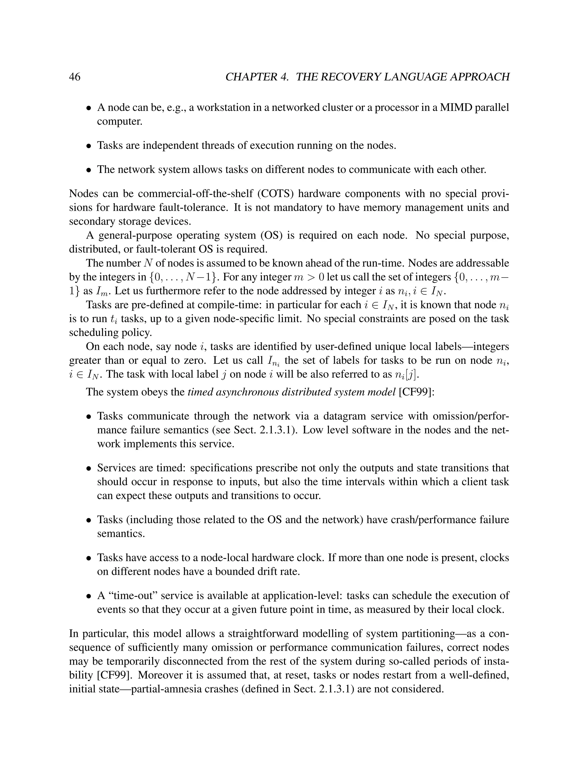 46

CHAPTER 4. THE RECOVERY LANGUAGE APPROACH
• A node can be, e.g., a workstation in a networked cluster or a processor in a MIMD parallel
computer.
• Tasks are independent threads of execution running on the nodes.
• The network system allows tasks on different nodes to communicate with each other.

Nodes can be commercial-off-the-shelf (COTS) hardware components with no special provisions for hardware fault-tolerance. It is not mandatory to have memory management units and
secondary storage devices.
A general-purpose operating system (OS) is required on each node. No special purpose,
distributed, or fault-tolerant OS is required.
The number N of nodes is assumed to be known ahead of the run-time. Nodes are addressable
by the integers in {0, . . . , N −1}. For any integer m > 0 let us call the set of integers {0, . . . , m−
1} as Im . Let us furthermore refer to the node addressed by integer i as ni , i ∈ IN .
Tasks are pre-deﬁned at compile-time: in particular for each i ∈ IN , it is known that node ni
is to run ti tasks, up to a given node-speciﬁc limit. No special constraints are posed on the task
scheduling policy.
On each node, say node i, tasks are identiﬁed by user-deﬁned unique local labels—integers
greater than or equal to zero. Let us call Ini the set of labels for tasks to be run on node ni ,
i ∈ IN . The task with local label j on node i will be also referred to as ni [j].
The system obeys the timed asynchronous distributed system model [CF99]:
• Tasks communicate through the network via a datagram service with omission/performance failure semantics (see Sect. 2.1.3.1). Low level software in the nodes and the network implements this service.
• Services are timed: speciﬁcations prescribe not only the outputs and state transitions that
should occur in response to inputs, but also the time intervals within which a client task
can expect these outputs and transitions to occur.
• Tasks (including those related to the OS and the network) have crash/performance failure
semantics.
• Tasks have access to a node-local hardware clock. If more than one node is present, clocks
on different nodes have a bounded drift rate.
• A “time-out” service is available at application-level: tasks can schedule the execution of
events so that they occur at a given future point in time, as measured by their local clock.
In particular, this model allows a straightforward modelling of system partitioning—as a consequence of sufﬁciently many omission or performance communication failures, correct nodes
may be temporarily disconnected from the rest of the system during so-called periods of instability [CF99]. Moreover it is assumed that, at reset, tasks or nodes restart from a well-deﬁned,
initial state—partial-amnesia crashes (deﬁned in Sect. 2.1.3.1) are not considered.

 