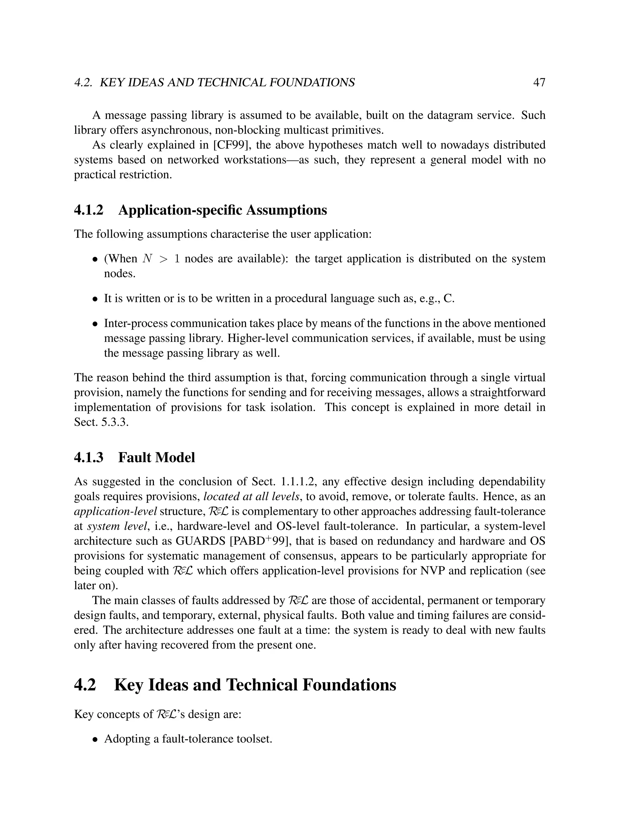 4.2. KEY IDEAS AND TECHNICAL FOUNDATIONS

47

A message passing library is assumed to be available, built on the datagram service. Such
library offers asynchronous, non-blocking multicast primitives.
As clearly explained in [CF99], the above hypotheses match well to nowadays distributed
systems based on networked workstations—as such, they represent a general model with no
practical restriction.

4.1.2

Application-speciﬁc Assumptions

The following assumptions characterise the user application:
• (When N > 1 nodes are available): the target application is distributed on the system
nodes.
• It is written or is to be written in a procedural language such as, e.g., C.
• Inter-process communication takes place by means of the functions in the above mentioned
message passing library. Higher-level communication services, if available, must be using
the message passing library as well.
The reason behind the third assumption is that, forcing communication through a single virtual
provision, namely the functions for sending and for receiving messages, allows a straightforward
implementation of provisions for task isolation. This concept is explained in more detail in
Sect. 5.3.3.

4.1.3

Fault Model

As suggested in the conclusion of Sect. 1.1.1.2, any effective design including dependability
goals requires provisions, located at all levels, to avoid, remove, or tolerate faults. Hence, as an
application-level structure, RεL is complementary to other approaches addressing fault-tolerance
at system level, i.e., hardware-level and OS-level fault-tolerance. In particular, a system-level
architecture such as GUARDS [PABD+ 99], that is based on redundancy and hardware and OS
provisions for systematic management of consensus, appears to be particularly appropriate for
being coupled with RεL which offers application-level provisions for NVP and replication (see
later on).
The main classes of faults addressed by RεL are those of accidental, permanent or temporary
design faults, and temporary, external, physical faults. Both value and timing failures are considered. The architecture addresses one fault at a time: the system is ready to deal with new faults
only after having recovered from the present one.

4.2

Key Ideas and Technical Foundations

Key concepts of RεL’s design are:
• Adopting a fault-tolerance toolset.

 