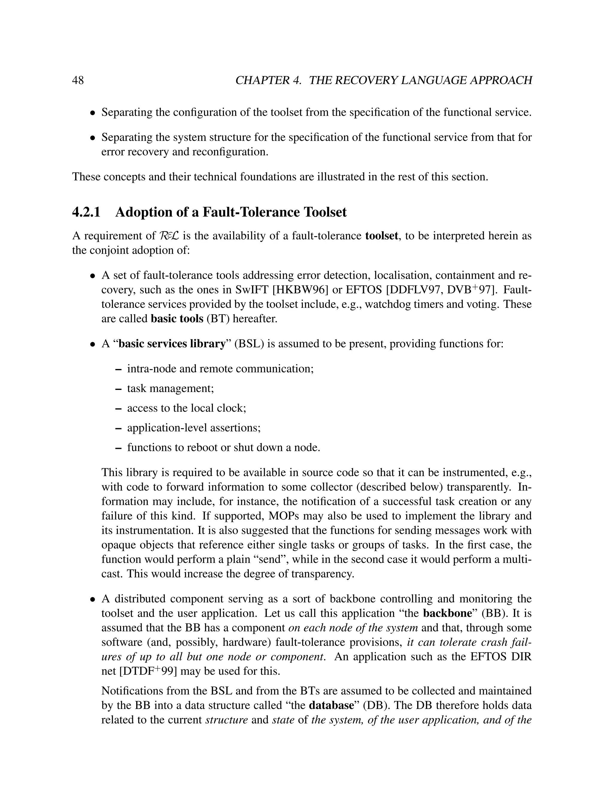48

CHAPTER 4. THE RECOVERY LANGUAGE APPROACH
• Separating the conﬁguration of the toolset from the speciﬁcation of the functional service.
• Separating the system structure for the speciﬁcation of the functional service from that for
error recovery and reconﬁguration.

These concepts and their technical foundations are illustrated in the rest of this section.

4.2.1

Adoption of a Fault-Tolerance Toolset

A requirement of RεL is the availability of a fault-tolerance toolset, to be interpreted herein as
the conjoint adoption of:
• A set of fault-tolerance tools addressing error detection, localisation, containment and recovery, such as the ones in SwIFT [HKBW96] or EFTOS [DDFLV97, DVB+ 97]. Faulttolerance services provided by the toolset include, e.g., watchdog timers and voting. These
are called basic tools (BT) hereafter.
• A “basic services library” (BSL) is assumed to be present, providing functions for:
– intra-node and remote communication;
– task management;
– access to the local clock;
– application-level assertions;
– functions to reboot or shut down a node.
This library is required to be available in source code so that it can be instrumented, e.g.,
with code to forward information to some collector (described below) transparently. Information may include, for instance, the notiﬁcation of a successful task creation or any
failure of this kind. If supported, MOPs may also be used to implement the library and
its instrumentation. It is also suggested that the functions for sending messages work with
opaque objects that reference either single tasks or groups of tasks. In the ﬁrst case, the
function would perform a plain “send”, while in the second case it would perform a multicast. This would increase the degree of transparency.
• A distributed component serving as a sort of backbone controlling and monitoring the
toolset and the user application. Let us call this application “the backbone” (BB). It is
assumed that the BB has a component on each node of the system and that, through some
software (and, possibly, hardware) fault-tolerance provisions, it can tolerate crash failures of up to all but one node or component. An application such as the EFTOS DIR
net [DTDF+ 99] may be used for this.
Notiﬁcations from the BSL and from the BTs are assumed to be collected and maintained
by the BB into a data structure called “the database” (DB). The DB therefore holds data
related to the current structure and state of the system, of the user application, and of the

 