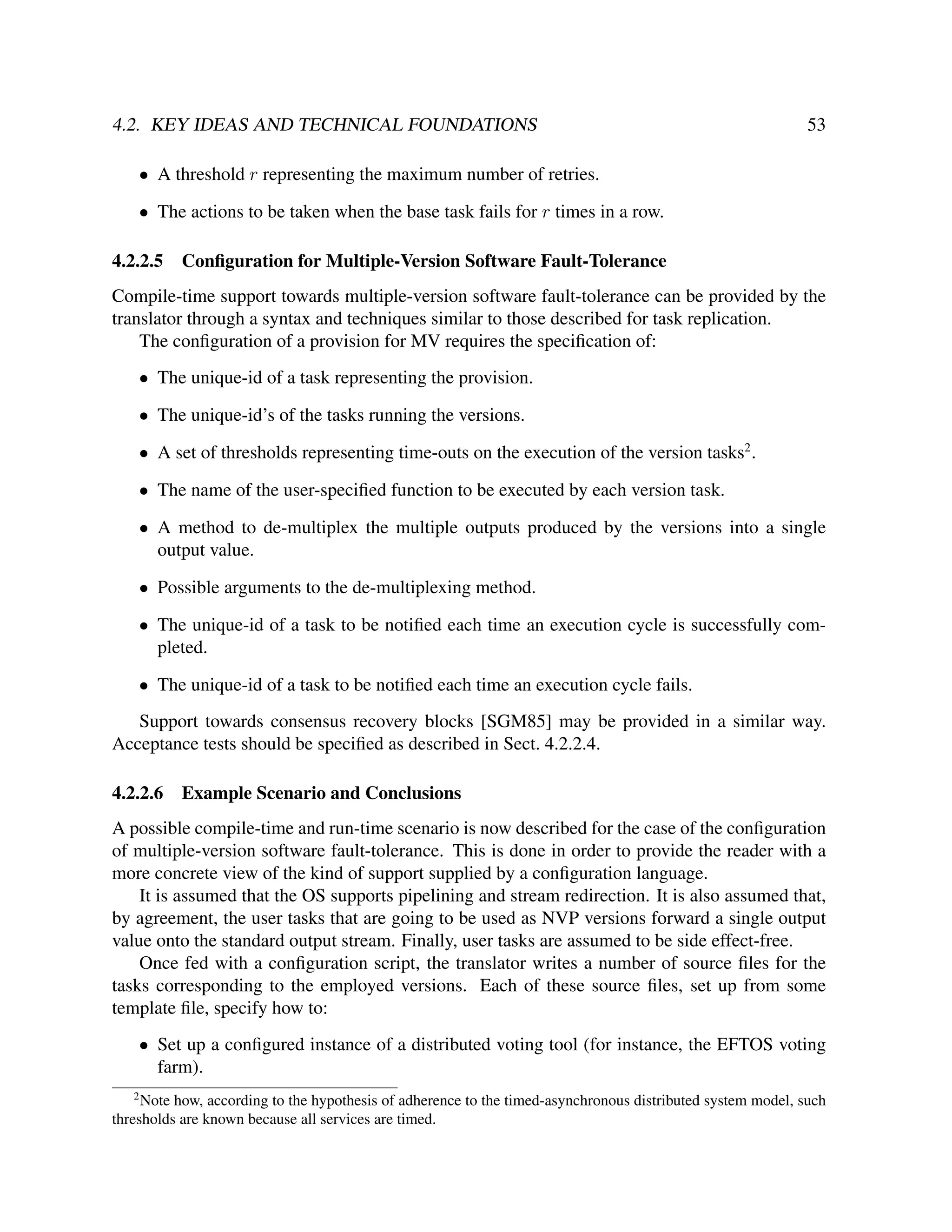 4.2. KEY IDEAS AND TECHNICAL FOUNDATIONS

53

• A threshold r representing the maximum number of retries.
• The actions to be taken when the base task fails for r times in a row.
4.2.2.5

Conﬁguration for Multiple-Version Software Fault-Tolerance

Compile-time support towards multiple-version software fault-tolerance can be provided by the
translator through a syntax and techniques similar to those described for task replication.
The conﬁguration of a provision for MV requires the speciﬁcation of:
• The unique-id of a task representing the provision.
• The unique-id’s of the tasks running the versions.
• A set of thresholds representing time-outs on the execution of the version tasks2 .
• The name of the user-speciﬁed function to be executed by each version task.
• A method to de-multiplex the multiple outputs produced by the versions into a single
output value.
• Possible arguments to the de-multiplexing method.
• The unique-id of a task to be notiﬁed each time an execution cycle is successfully completed.
• The unique-id of a task to be notiﬁed each time an execution cycle fails.
Support towards consensus recovery blocks [SGM85] may be provided in a similar way.
Acceptance tests should be speciﬁed as described in Sect. 4.2.2.4.
4.2.2.6

Example Scenario and Conclusions

A possible compile-time and run-time scenario is now described for the case of the conﬁguration
of multiple-version software fault-tolerance. This is done in order to provide the reader with a
more concrete view of the kind of support supplied by a conﬁguration language.
It is assumed that the OS supports pipelining and stream redirection. It is also assumed that,
by agreement, the user tasks that are going to be used as NVP versions forward a single output
value onto the standard output stream. Finally, user tasks are assumed to be side effect-free.
Once fed with a conﬁguration script, the translator writes a number of source ﬁles for the
tasks corresponding to the employed versions. Each of these source ﬁles, set up from some
template ﬁle, specify how to:
• Set up a conﬁgured instance of a distributed voting tool (for instance, the EFTOS voting
farm).
2

Note how, according to the hypothesis of adherence to the timed-asynchronous distributed system model, such
thresholds are known because all services are timed.

 