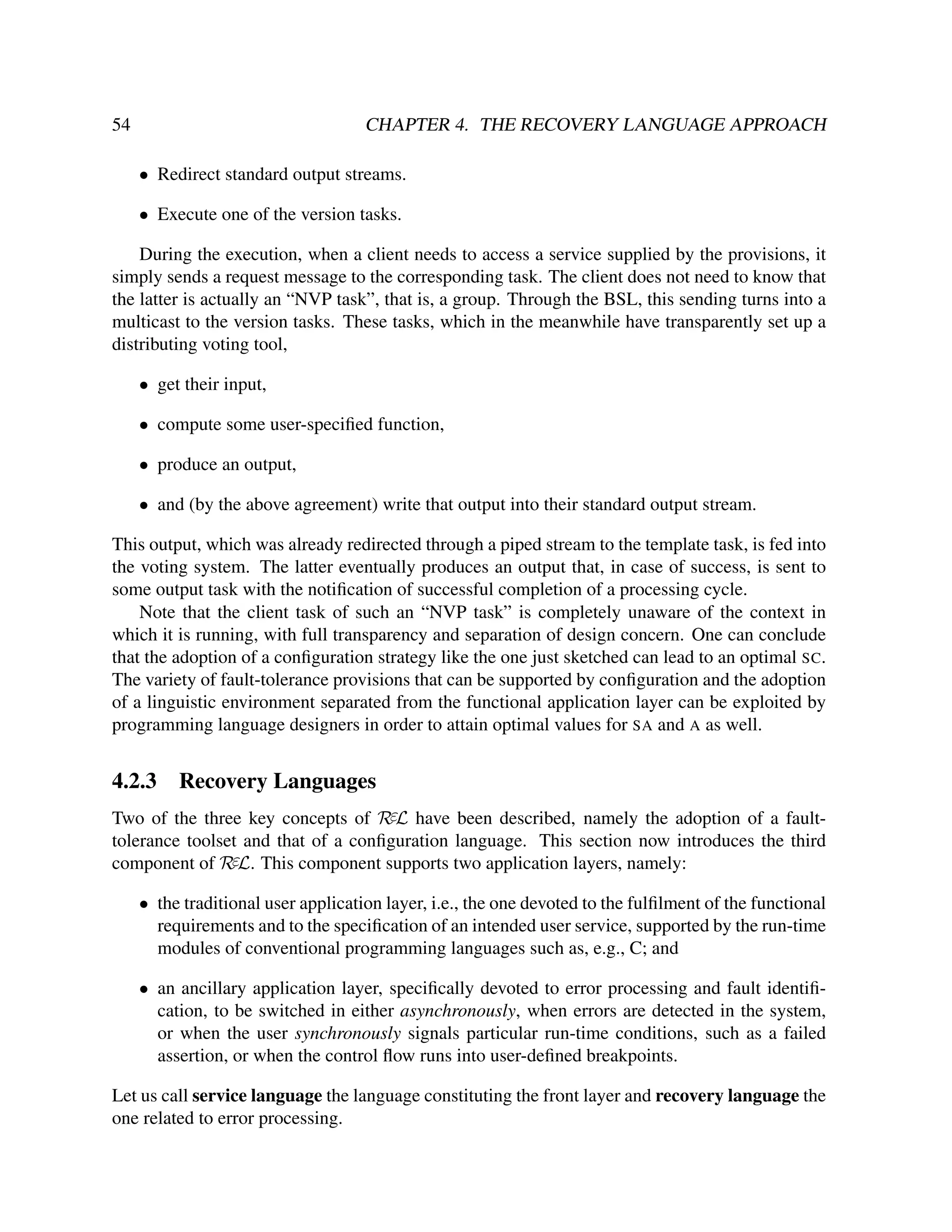 54

CHAPTER 4. THE RECOVERY LANGUAGE APPROACH
• Redirect standard output streams.
• Execute one of the version tasks.

During the execution, when a client needs to access a service supplied by the provisions, it
simply sends a request message to the corresponding task. The client does not need to know that
the latter is actually an “NVP task”, that is, a group. Through the BSL, this sending turns into a
multicast to the version tasks. These tasks, which in the meanwhile have transparently set up a
distributing voting tool,
• get their input,
• compute some user-speciﬁed function,
• produce an output,
• and (by the above agreement) write that output into their standard output stream.
This output, which was already redirected through a piped stream to the template task, is fed into
the voting system. The latter eventually produces an output that, in case of success, is sent to
some output task with the notiﬁcation of successful completion of a processing cycle.
Note that the client task of such an “NVP task” is completely unaware of the context in
which it is running, with full transparency and separation of design concern. One can conclude
that the adoption of a conﬁguration strategy like the one just sketched can lead to an optimal SC.
The variety of fault-tolerance provisions that can be supported by conﬁguration and the adoption
of a linguistic environment separated from the functional application layer can be exploited by
programming language designers in order to attain optimal values for SA and A as well.

4.2.3

Recovery Languages

Two of the three key concepts of RεL have been described, namely the adoption of a faulttolerance toolset and that of a conﬁguration language. This section now introduces the third
component of RεL. This component supports two application layers, namely:
• the traditional user application layer, i.e., the one devoted to the fulﬁlment of the functional
requirements and to the speciﬁcation of an intended user service, supported by the run-time
modules of conventional programming languages such as, e.g., C; and
• an ancillary application layer, speciﬁcally devoted to error processing and fault identiﬁcation, to be switched in either asynchronously, when errors are detected in the system,
or when the user synchronously signals particular run-time conditions, such as a failed
assertion, or when the control ﬂow runs into user-deﬁned breakpoints.
Let us call service language the language constituting the front layer and recovery language the
one related to error processing.

 