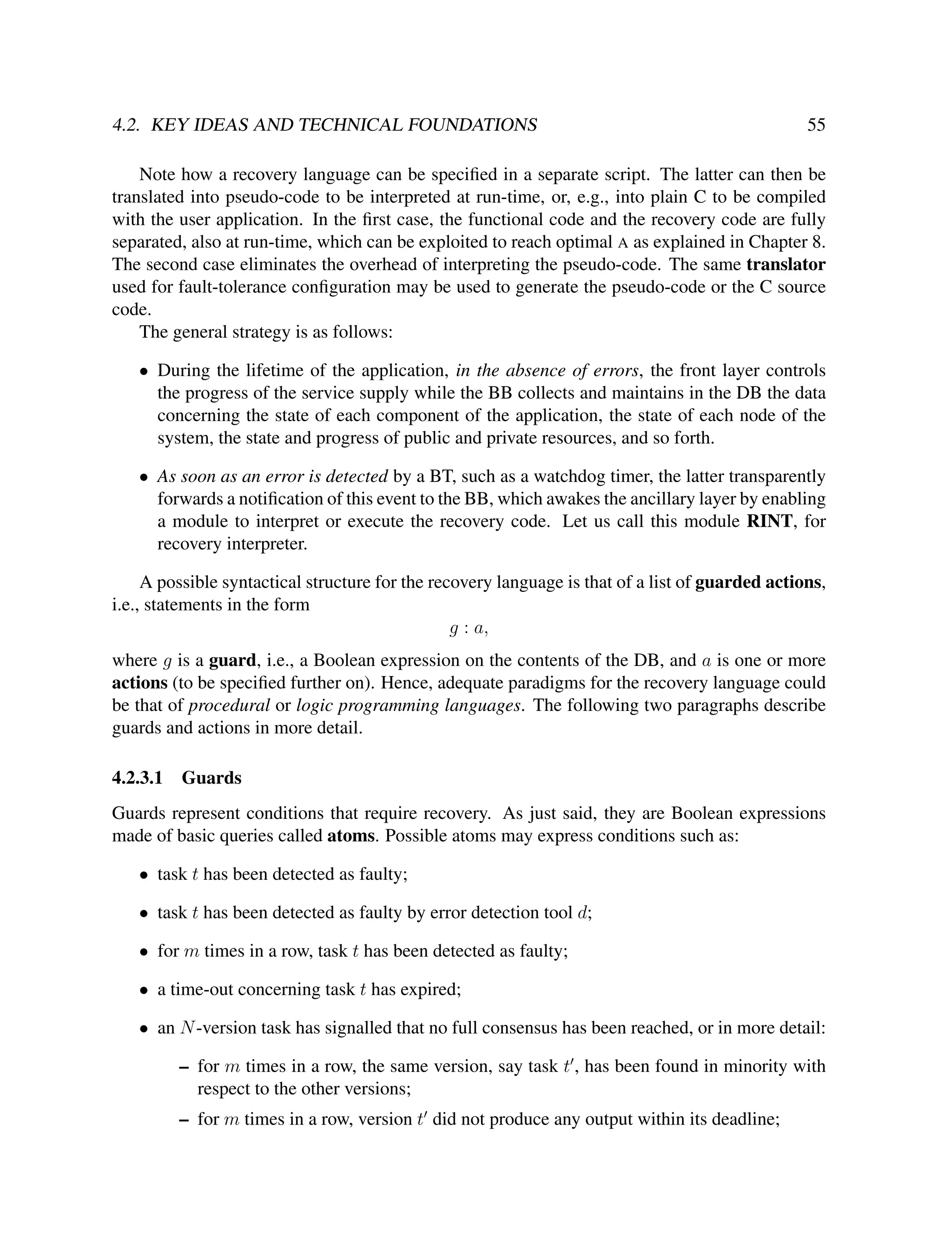 4.2. KEY IDEAS AND TECHNICAL FOUNDATIONS

55

Note how a recovery language can be speciﬁed in a separate script. The latter can then be
translated into pseudo-code to be interpreted at run-time, or, e.g., into plain C to be compiled
with the user application. In the ﬁrst case, the functional code and the recovery code are fully
separated, also at run-time, which can be exploited to reach optimal A as explained in Chapter 8.
The second case eliminates the overhead of interpreting the pseudo-code. The same translator
used for fault-tolerance conﬁguration may be used to generate the pseudo-code or the C source
code.
The general strategy is as follows:
• During the lifetime of the application, in the absence of errors, the front layer controls
the progress of the service supply while the BB collects and maintains in the DB the data
concerning the state of each component of the application, the state of each node of the
system, the state and progress of public and private resources, and so forth.
• As soon as an error is detected by a BT, such as a watchdog timer, the latter transparently
forwards a notiﬁcation of this event to the BB, which awakes the ancillary layer by enabling
a module to interpret or execute the recovery code. Let us call this module RINT, for
recovery interpreter.
A possible syntactical structure for the recovery language is that of a list of guarded actions,
i.e., statements in the form
g : a,
where g is a guard, i.e., a Boolean expression on the contents of the DB, and a is one or more
actions (to be speciﬁed further on). Hence, adequate paradigms for the recovery language could
be that of procedural or logic programming languages. The following two paragraphs describe
guards and actions in more detail.
4.2.3.1

Guards

Guards represent conditions that require recovery. As just said, they are Boolean expressions
made of basic queries called atoms. Possible atoms may express conditions such as:
• task t has been detected as faulty;
• task t has been detected as faulty by error detection tool d;
• for m times in a row, task t has been detected as faulty;
• a time-out concerning task t has expired;
• an N -version task has signalled that no full consensus has been reached, or in more detail:
– for m times in a row, the same version, say task t , has been found in minority with
respect to the other versions;
– for m times in a row, version t did not produce any output within its deadline;

 