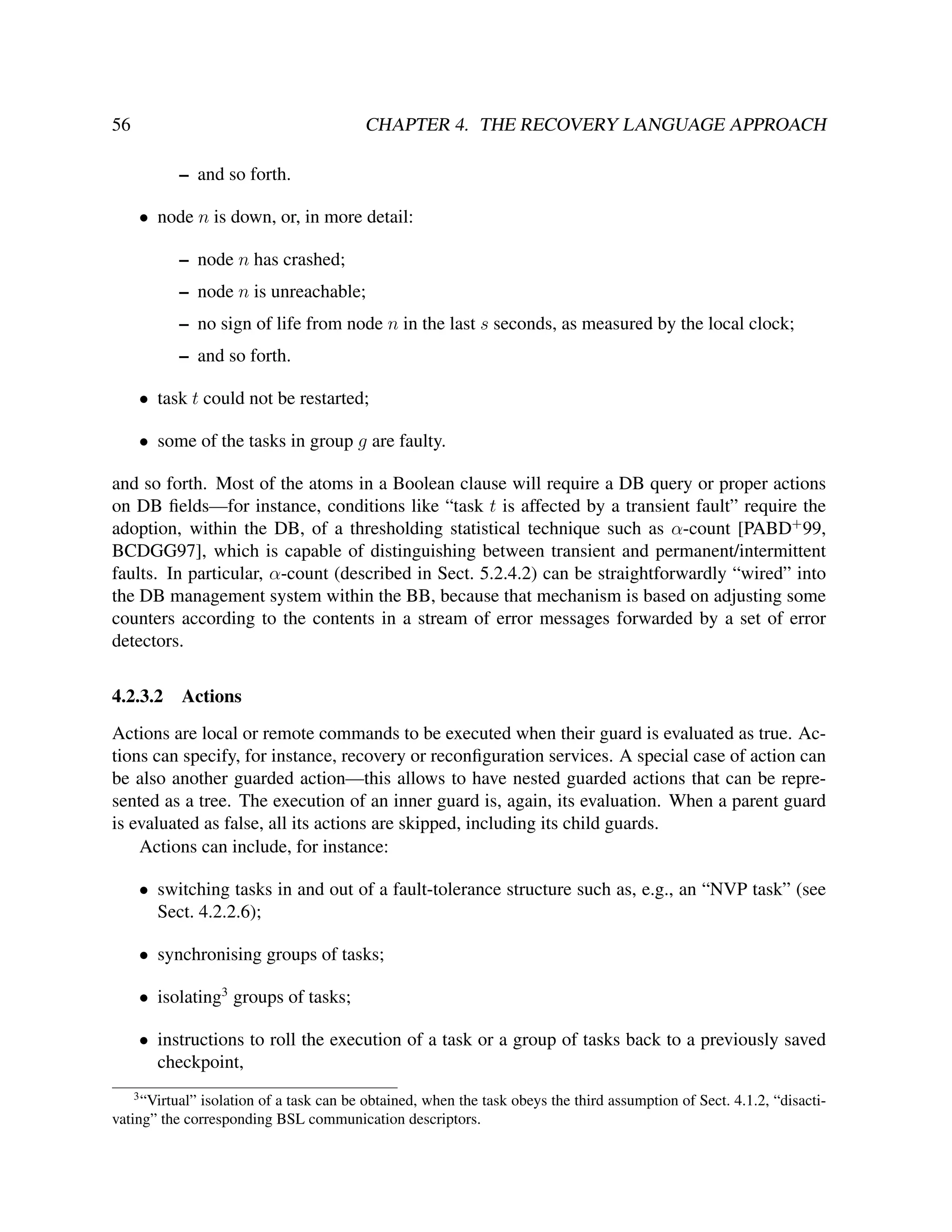 56

CHAPTER 4. THE RECOVERY LANGUAGE APPROACH
– and so forth.
• node n is down, or, in more detail:
– node n has crashed;
– node n is unreachable;
– no sign of life from node n in the last s seconds, as measured by the local clock;
– and so forth.
• task t could not be restarted;
• some of the tasks in group g are faulty.

and so forth. Most of the atoms in a Boolean clause will require a DB query or proper actions
on DB ﬁelds—for instance, conditions like “task t is affected by a transient fault” require the
adoption, within the DB, of a thresholding statistical technique such as α-count [PABD+ 99,
BCDGG97], which is capable of distinguishing between transient and permanent/intermittent
faults. In particular, α-count (described in Sect. 5.2.4.2) can be straightforwardly “wired” into
the DB management system within the BB, because that mechanism is based on adjusting some
counters according to the contents in a stream of error messages forwarded by a set of error
detectors.
4.2.3.2

Actions

Actions are local or remote commands to be executed when their guard is evaluated as true. Actions can specify, for instance, recovery or reconﬁguration services. A special case of action can
be also another guarded action—this allows to have nested guarded actions that can be represented as a tree. The execution of an inner guard is, again, its evaluation. When a parent guard
is evaluated as false, all its actions are skipped, including its child guards.
Actions can include, for instance:
• switching tasks in and out of a fault-tolerance structure such as, e.g., an “NVP task” (see
Sect. 4.2.2.6);
• synchronising groups of tasks;
• isolating3 groups of tasks;
• instructions to roll the execution of a task or a group of tasks back to a previously saved
checkpoint,
3

“Virtual” isolation of a task can be obtained, when the task obeys the third assumption of Sect. 4.1.2, “disactivating” the corresponding BSL communication descriptors.

 