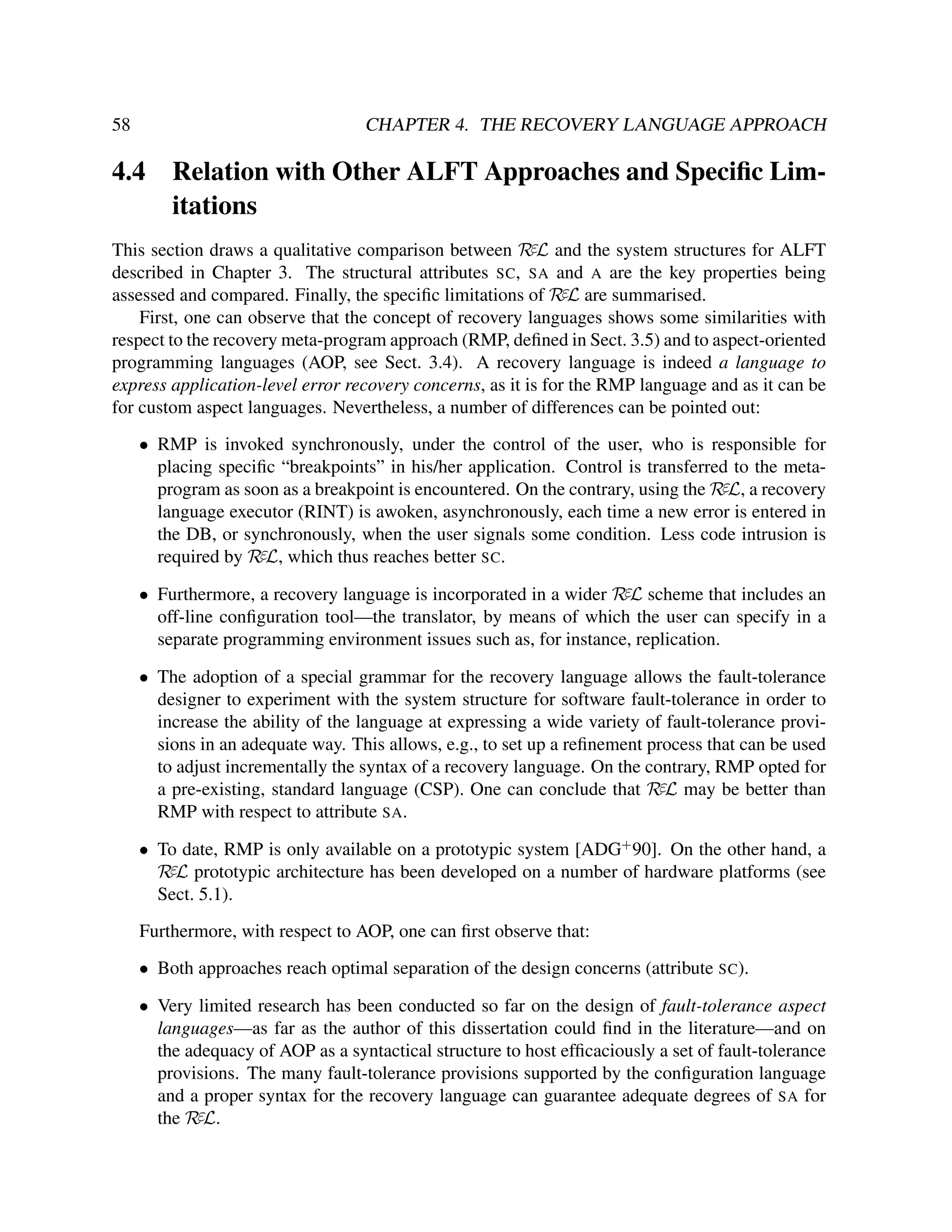 58

CHAPTER 4. THE RECOVERY LANGUAGE APPROACH

4.4

Relation with Other ALFT Approaches and Speciﬁc Limitations

This section draws a qualitative comparison between RεL and the system structures for ALFT
described in Chapter 3. The structural attributes SC, SA and A are the key properties being
assessed and compared. Finally, the speciﬁc limitations of RεL are summarised.
First, one can observe that the concept of recovery languages shows some similarities with
respect to the recovery meta-program approach (RMP, deﬁned in Sect. 3.5) and to aspect-oriented
programming languages (AOP, see Sect. 3.4). A recovery language is indeed a language to
express application-level error recovery concerns, as it is for the RMP language and as it can be
for custom aspect languages. Nevertheless, a number of differences can be pointed out:
• RMP is invoked synchronously, under the control of the user, who is responsible for
placing speciﬁc “breakpoints” in his/her application. Control is transferred to the metaprogram as soon as a breakpoint is encountered. On the contrary, using the RεL, a recovery
language executor (RINT) is awoken, asynchronously, each time a new error is entered in
the DB, or synchronously, when the user signals some condition. Less code intrusion is
required by RεL, which thus reaches better SC.
• Furthermore, a recovery language is incorporated in a wider RεL scheme that includes an
off-line conﬁguration tool—the translator, by means of which the user can specify in a
separate programming environment issues such as, for instance, replication.
• The adoption of a special grammar for the recovery language allows the fault-tolerance
designer to experiment with the system structure for software fault-tolerance in order to
increase the ability of the language at expressing a wide variety of fault-tolerance provisions in an adequate way. This allows, e.g., to set up a reﬁnement process that can be used
to adjust incrementally the syntax of a recovery language. On the contrary, RMP opted for
a pre-existing, standard language (CSP). One can conclude that RεL may be better than
RMP with respect to attribute SA.
• To date, RMP is only available on a prototypic system [ADG+ 90]. On the other hand, a
RεL prototypic architecture has been developed on a number of hardware platforms (see
Sect. 5.1).
Furthermore, with respect to AOP, one can ﬁrst observe that:
• Both approaches reach optimal separation of the design concerns (attribute SC).
• Very limited research has been conducted so far on the design of fault-tolerance aspect
languages—as far as the author of this dissertation could ﬁnd in the literature—and on
the adequacy of AOP as a syntactical structure to host efﬁcaciously a set of fault-tolerance
provisions. The many fault-tolerance provisions supported by the conﬁguration language
and a proper syntax for the recovery language can guarantee adequate degrees of SA for
the RεL.

 