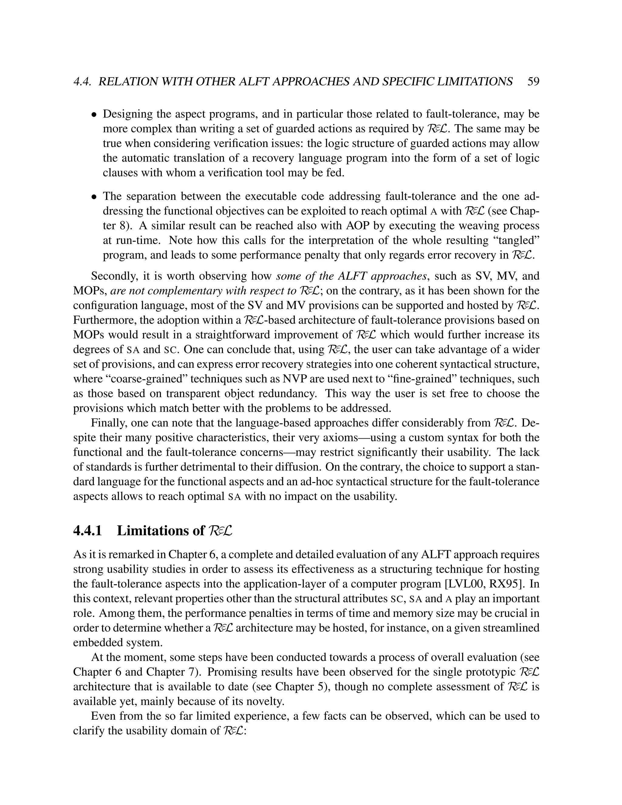 4.4. RELATION WITH OTHER ALFT APPROACHES AND SPECIFIC LIMITATIONS

59

• Designing the aspect programs, and in particular those related to fault-tolerance, may be
more complex than writing a set of guarded actions as required by RεL. The same may be
true when considering veriﬁcation issues: the logic structure of guarded actions may allow
the automatic translation of a recovery language program into the form of a set of logic
clauses with whom a veriﬁcation tool may be fed.
• The separation between the executable code addressing fault-tolerance and the one addressing the functional objectives can be exploited to reach optimal A with RεL (see Chapter 8). A similar result can be reached also with AOP by executing the weaving process
at run-time. Note how this calls for the interpretation of the whole resulting “tangled”
program, and leads to some performance penalty that only regards error recovery in RεL.
Secondly, it is worth observing how some of the ALFT approaches, such as SV, MV, and
MOPs, are not complementary with respect to RεL; on the contrary, as it has been shown for the
conﬁguration language, most of the SV and MV provisions can be supported and hosted by RεL.
Furthermore, the adoption within a RεL-based architecture of fault-tolerance provisions based on
MOPs would result in a straightforward improvement of RεL which would further increase its
degrees of SA and SC. One can conclude that, using RεL, the user can take advantage of a wider
set of provisions, and can express error recovery strategies into one coherent syntactical structure,
where “coarse-grained” techniques such as NVP are used next to “ﬁne-grained” techniques, such
as those based on transparent object redundancy. This way the user is set free to choose the
provisions which match better with the problems to be addressed.
Finally, one can note that the language-based approaches differ considerably from RεL. Despite their many positive characteristics, their very axioms—using a custom syntax for both the
functional and the fault-tolerance concerns—may restrict signiﬁcantly their usability. The lack
of standards is further detrimental to their diffusion. On the contrary, the choice to support a standard language for the functional aspects and an ad-hoc syntactical structure for the fault-tolerance
aspects allows to reach optimal SA with no impact on the usability.

4.4.1

Limitations of RεL

As it is remarked in Chapter 6, a complete and detailed evaluation of any ALFT approach requires
strong usability studies in order to assess its effectiveness as a structuring technique for hosting
the fault-tolerance aspects into the application-layer of a computer program [LVL00, RX95]. In
this context, relevant properties other than the structural attributes SC, SA and A play an important
role. Among them, the performance penalties in terms of time and memory size may be crucial in
order to determine whether a RεL architecture may be hosted, for instance, on a given streamlined
embedded system.
At the moment, some steps have been conducted towards a process of overall evaluation (see
Chapter 6 and Chapter 7). Promising results have been observed for the single prototypic RεL
architecture that is available to date (see Chapter 5), though no complete assessment of RεL is
available yet, mainly because of its novelty.
Even from the so far limited experience, a few facts can be observed, which can be used to
clarify the usability domain of RεL:

 