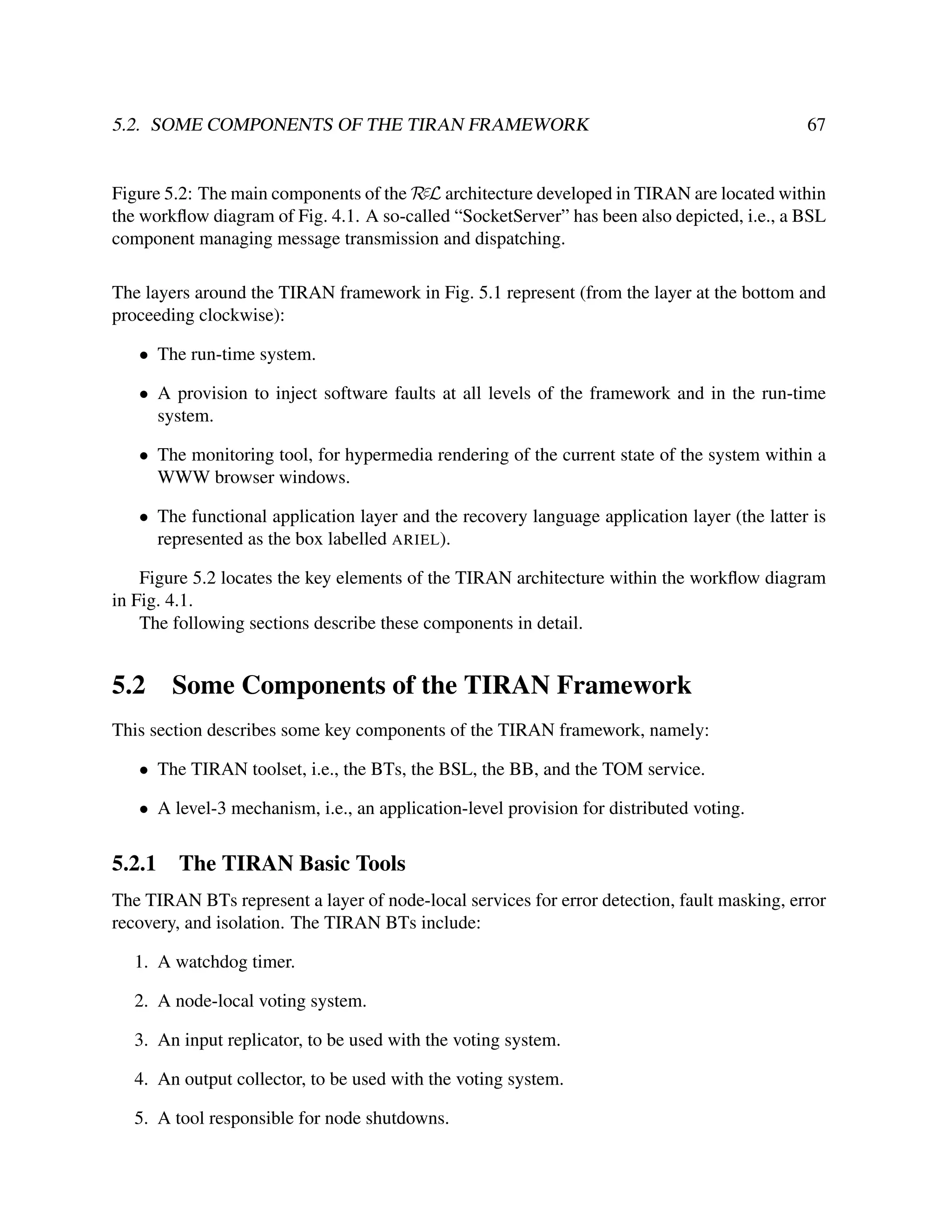 5.2. SOME COMPONENTS OF THE TIRAN FRAMEWORK

67

Figure 5.2: The main components of the RεL architecture developed in TIRAN are located within
the workﬂow diagram of Fig. 4.1. A so-called “SocketServer” has been also depicted, i.e., a BSL
component managing message transmission and dispatching.
The layers around the TIRAN framework in Fig. 5.1 represent (from the layer at the bottom and
proceeding clockwise):
• The run-time system.
• A provision to inject software faults at all levels of the framework and in the run-time
system.
• The monitoring tool, for hypermedia rendering of the current state of the system within a
WWW browser windows.
• The functional application layer and the recovery language application layer (the latter is
represented as the box labelled ARIEL).
Figure 5.2 locates the key elements of the TIRAN architecture within the workﬂow diagram
in Fig. 4.1.
The following sections describe these components in detail.

5.2

Some Components of the TIRAN Framework

This section describes some key components of the TIRAN framework, namely:
• The TIRAN toolset, i.e., the BTs, the BSL, the BB, and the TOM service.
• A level-3 mechanism, i.e., an application-level provision for distributed voting.

5.2.1

The TIRAN Basic Tools

The TIRAN BTs represent a layer of node-local services for error detection, fault masking, error
recovery, and isolation. The TIRAN BTs include:
1. A watchdog timer.
2. A node-local voting system.
3. An input replicator, to be used with the voting system.
4. An output collector, to be used with the voting system.
5. A tool responsible for node shutdowns.

 