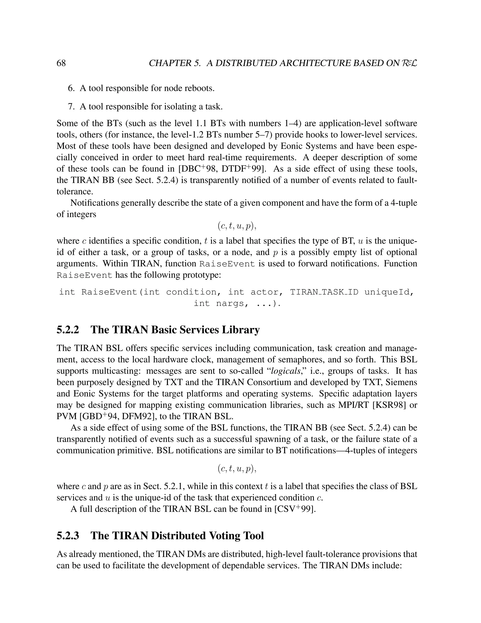 CHAPTER 5. A DISTRIBUTED ARCHITECTURE BASED ON RεL

68

6. A tool responsible for node reboots.
7. A tool responsible for isolating a task.
Some of the BTs (such as the level 1.1 BTs with numbers 1–4) are application-level software
tools, others (for instance, the level-1.2 BTs number 5–7) provide hooks to lower-level services.
Most of these tools have been designed and developed by Eonic Systems and have been especially conceived in order to meet hard real-time requirements. A deeper description of some
of these tools can be found in [DBC+ 98, DTDF+ 99]. As a side effect of using these tools,
the TIRAN BB (see Sect. 5.2.4) is transparently notiﬁed of a number of events related to faulttolerance.
Notiﬁcations generally describe the state of a given component and have the form of a 4-tuple
of integers
(c, t, u, p),
where c identiﬁes a speciﬁc condition, t is a label that speciﬁes the type of BT, u is the uniqueid of either a task, or a group of tasks, or a node, and p is a possibly empty list of optional
arguments. Within TIRAN, function RaiseEvent is used to forward notiﬁcations. Function
RaiseEvent has the following prototype:
int RaiseEvent(int condition, int actor, TIRAN TASK ID uniqueId,
int nargs, ...).

5.2.2

The TIRAN Basic Services Library

The TIRAN BSL offers speciﬁc services including communication, task creation and management, access to the local hardware clock, management of semaphores, and so forth. This BSL
supports multicasting: messages are sent to so-called “logicals,” i.e., groups of tasks. It has
been purposely designed by TXT and the TIRAN Consortium and developed by TXT, Siemens
and Eonic Systems for the target platforms and operating systems. Speciﬁc adaptation layers
may be designed for mapping existing communication libraries, such as MPI/RT [KSR98] or
PVM [GBD+ 94, DFM92], to the TIRAN BSL.
As a side effect of using some of the BSL functions, the TIRAN BB (see Sect. 5.2.4) can be
transparently notiﬁed of events such as a successful spawning of a task, or the failure state of a
communication primitive. BSL notiﬁcations are similar to BT notiﬁcations—4-tuples of integers
(c, t, u, p),
where c and p are as in Sect. 5.2.1, while in this context t is a label that speciﬁes the class of BSL
services and u is the unique-id of the task that experienced condition c.
A full description of the TIRAN BSL can be found in [CSV+ 99].

5.2.3

The TIRAN Distributed Voting Tool

As already mentioned, the TIRAN DMs are distributed, high-level fault-tolerance provisions that
can be used to facilitate the development of dependable services. The TIRAN DMs include:

 
