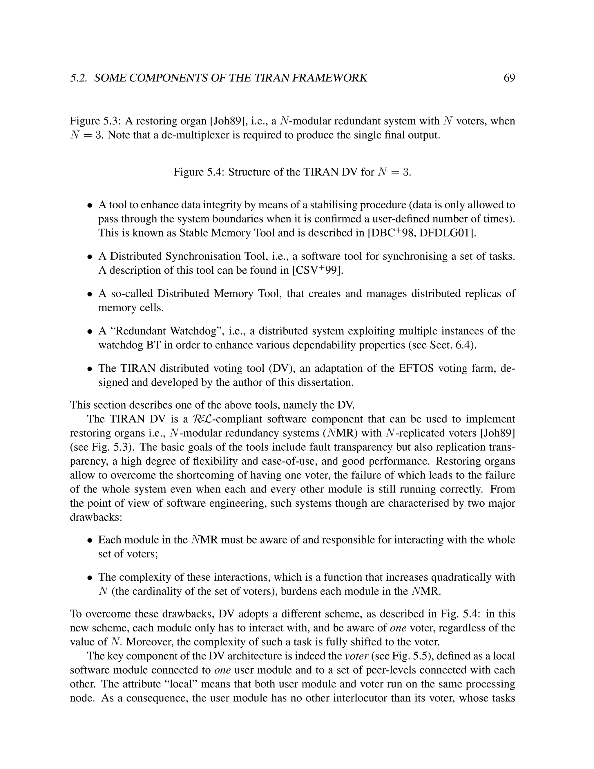5.2. SOME COMPONENTS OF THE TIRAN FRAMEWORK

69

Figure 5.3: A restoring organ [Joh89], i.e., a N-modular redundant system with N voters, when
N = 3. Note that a de-multiplexer is required to produce the single ﬁnal output.
Figure 5.4: Structure of the TIRAN DV for N = 3.
• A tool to enhance data integrity by means of a stabilising procedure (data is only allowed to
pass through the system boundaries when it is conﬁrmed a user-deﬁned number of times).
This is known as Stable Memory Tool and is described in [DBC+ 98, DFDLG01].
• A Distributed Synchronisation Tool, i.e., a software tool for synchronising a set of tasks.
A description of this tool can be found in [CSV+ 99].
• A so-called Distributed Memory Tool, that creates and manages distributed replicas of
memory cells.
• A “Redundant Watchdog”, i.e., a distributed system exploiting multiple instances of the
watchdog BT in order to enhance various dependability properties (see Sect. 6.4).
• The TIRAN distributed voting tool (DV), an adaptation of the EFTOS voting farm, designed and developed by the author of this dissertation.
This section describes one of the above tools, namely the DV.
The TIRAN DV is a RεL-compliant software component that can be used to implement
restoring organs i.e., N -modular redundancy systems (NMR) with N -replicated voters [Joh89]
(see Fig. 5.3). The basic goals of the tools include fault transparency but also replication transparency, a high degree of ﬂexibility and ease-of-use, and good performance. Restoring organs
allow to overcome the shortcoming of having one voter, the failure of which leads to the failure
of the whole system even when each and every other module is still running correctly. From
the point of view of software engineering, such systems though are characterised by two major
drawbacks:
• Each module in the NMR must be aware of and responsible for interacting with the whole
set of voters;
• The complexity of these interactions, which is a function that increases quadratically with
N (the cardinality of the set of voters), burdens each module in the NMR.
To overcome these drawbacks, DV adopts a different scheme, as described in Fig. 5.4: in this
new scheme, each module only has to interact with, and be aware of one voter, regardless of the
value of N. Moreover, the complexity of such a task is fully shifted to the voter.
The key component of the DV architecture is indeed the voter (see Fig. 5.5), deﬁned as a local
software module connected to one user module and to a set of peer-levels connected with each
other. The attribute “local” means that both user module and voter run on the same processing
node. As a consequence, the user module has no other interlocutor than its voter, whose tasks

 