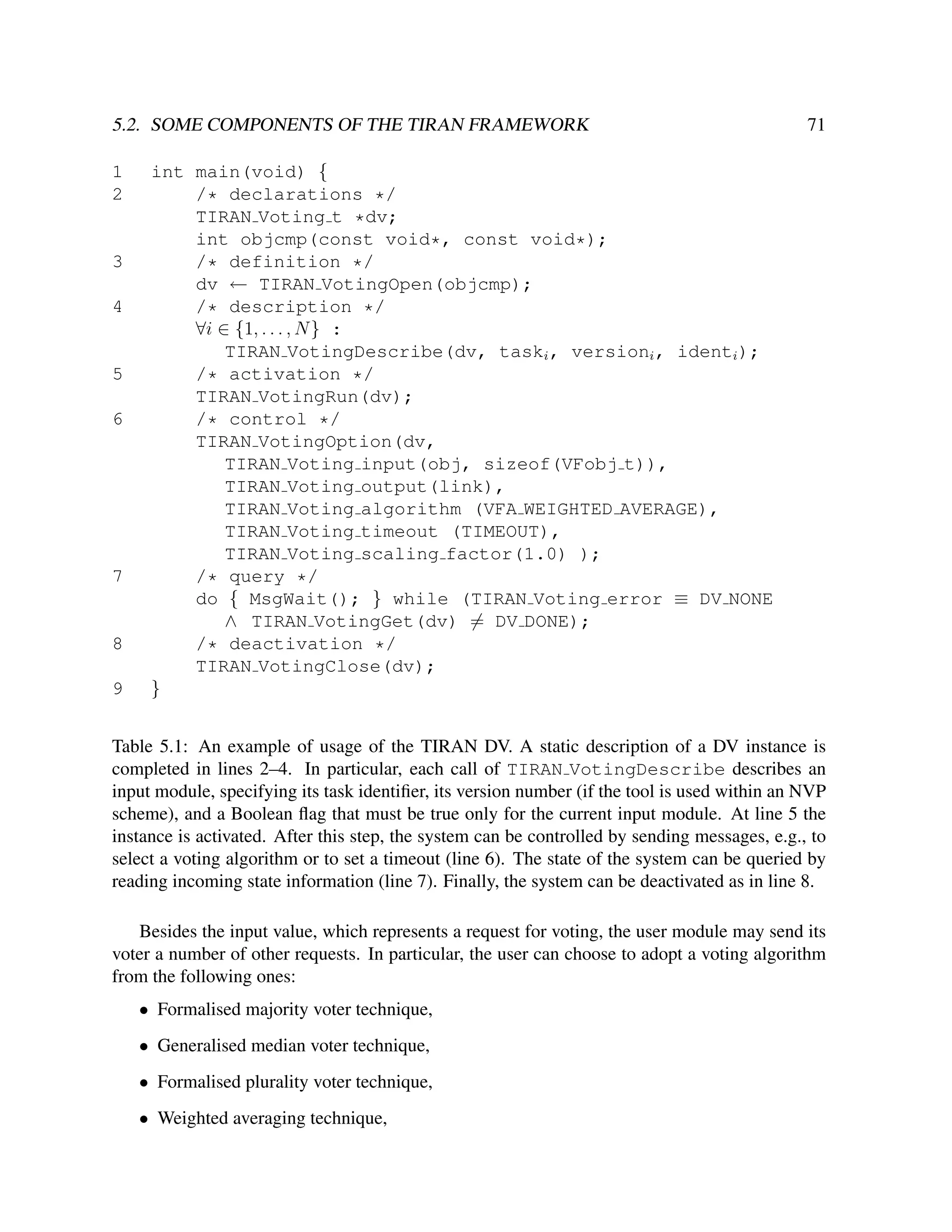 5.2. SOME COMPONENTS OF THE TIRAN FRAMEWORK
1
2

3
4

5
6

7

8
9

71

int main(void) {
/* declarations */
TIRAN Voting t *dv;
int objcmp(const void*, const void*);
/* definition */
dv ← TIRAN VotingOpen(objcmp);
/* description */
∀i ∈ {1, . . . , N } :
TIRAN VotingDescribe(dv, taski , versioni , identi );
/* activation */
TIRAN VotingRun(dv);
/* control */
TIRAN VotingOption(dv,
TIRAN Voting input(obj, sizeof(VFobj t)),
TIRAN Voting output(link),
TIRAN Voting algorithm (VFA WEIGHTED AVERAGE),
TIRAN Voting timeout (TIMEOUT),
TIRAN Voting scaling factor(1.0) );
/* query */
do { MsgWait(); } while (TIRAN Voting error ≡ DV NONE
∧ TIRAN VotingGet(dv) = DV DONE);
/* deactivation */
TIRAN VotingClose(dv);
}

Table 5.1: An example of usage of the TIRAN DV. A static description of a DV instance is
completed in lines 2–4. In particular, each call of TIRAN VotingDescribe describes an
input module, specifying its task identiﬁer, its version number (if the tool is used within an NVP
scheme), and a Boolean ﬂag that must be true only for the current input module. At line 5 the
instance is activated. After this step, the system can be controlled by sending messages, e.g., to
select a voting algorithm or to set a timeout (line 6). The state of the system can be queried by
reading incoming state information (line 7). Finally, the system can be deactivated as in line 8.
Besides the input value, which represents a request for voting, the user module may send its
voter a number of other requests. In particular, the user can choose to adopt a voting algorithm
from the following ones:
• Formalised majority voter technique,
• Generalised median voter technique,
• Formalised plurality voter technique,
• Weighted averaging technique,

 