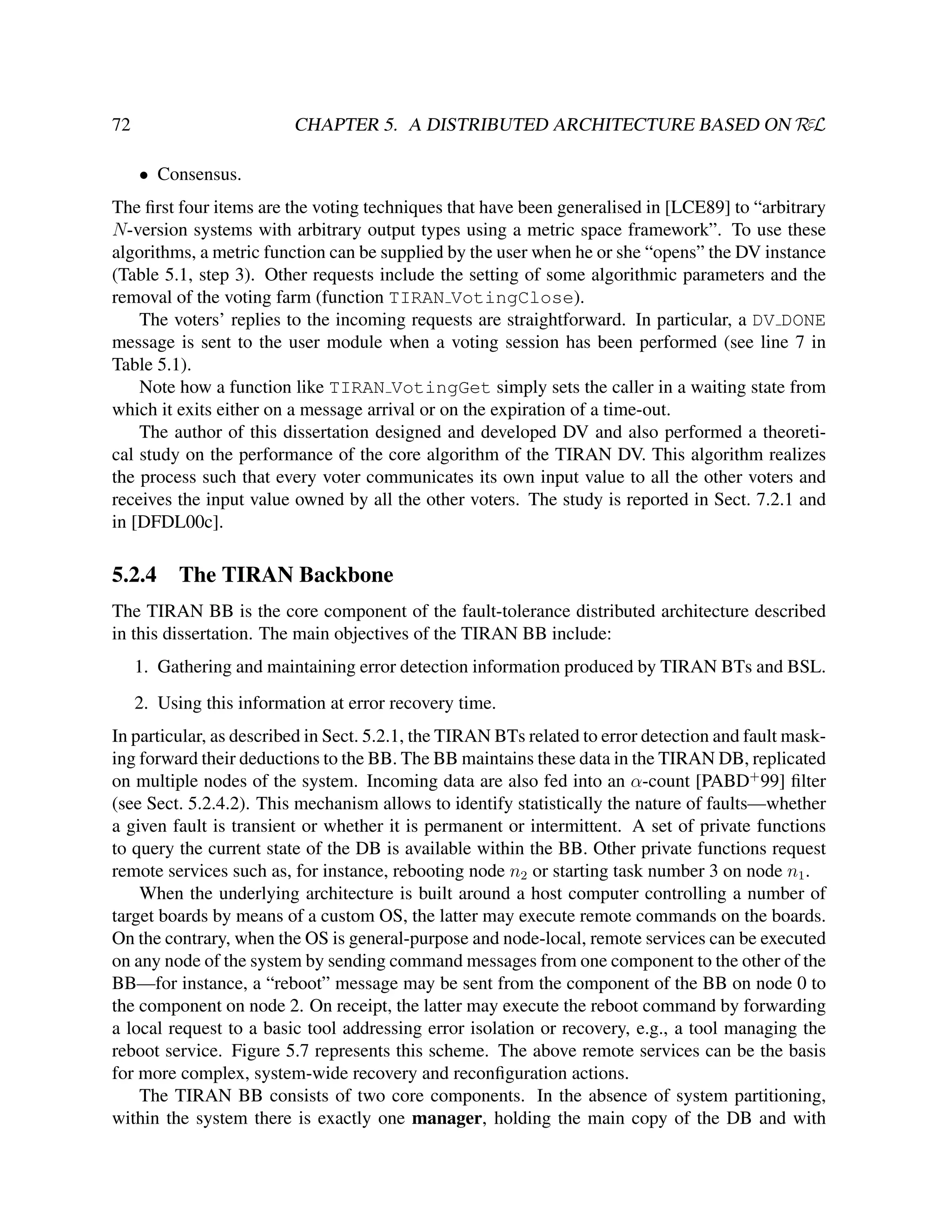 CHAPTER 5. A DISTRIBUTED ARCHITECTURE BASED ON RεL

72
• Consensus.

The ﬁrst four items are the voting techniques that have been generalised in [LCE89] to “arbitrary
N-version systems with arbitrary output types using a metric space framework”. To use these
algorithms, a metric function can be supplied by the user when he or she “opens” the DV instance
(Table 5.1, step 3). Other requests include the setting of some algorithmic parameters and the
removal of the voting farm (function TIRAN VotingClose).
The voters’ replies to the incoming requests are straightforward. In particular, a DV DONE
message is sent to the user module when a voting session has been performed (see line 7 in
Table 5.1).
Note how a function like TIRAN VotingGet simply sets the caller in a waiting state from
which it exits either on a message arrival or on the expiration of a time-out.
The author of this dissertation designed and developed DV and also performed a theoretical study on the performance of the core algorithm of the TIRAN DV. This algorithm realizes
the process such that every voter communicates its own input value to all the other voters and
receives the input value owned by all the other voters. The study is reported in Sect. 7.2.1 and
in [DFDL00c].

5.2.4

The TIRAN Backbone

The TIRAN BB is the core component of the fault-tolerance distributed architecture described
in this dissertation. The main objectives of the TIRAN BB include:
1. Gathering and maintaining error detection information produced by TIRAN BTs and BSL.
2. Using this information at error recovery time.
In particular, as described in Sect. 5.2.1, the TIRAN BTs related to error detection and fault masking forward their deductions to the BB. The BB maintains these data in the TIRAN DB, replicated
on multiple nodes of the system. Incoming data are also fed into an α-count [PABD+ 99] ﬁlter
(see Sect. 5.2.4.2). This mechanism allows to identify statistically the nature of faults—whether
a given fault is transient or whether it is permanent or intermittent. A set of private functions
to query the current state of the DB is available within the BB. Other private functions request
remote services such as, for instance, rebooting node n2 or starting task number 3 on node n1 .
When the underlying architecture is built around a host computer controlling a number of
target boards by means of a custom OS, the latter may execute remote commands on the boards.
On the contrary, when the OS is general-purpose and node-local, remote services can be executed
on any node of the system by sending command messages from one component to the other of the
BB—for instance, a “reboot” message may be sent from the component of the BB on node 0 to
the component on node 2. On receipt, the latter may execute the reboot command by forwarding
a local request to a basic tool addressing error isolation or recovery, e.g., a tool managing the
reboot service. Figure 5.7 represents this scheme. The above remote services can be the basis
for more complex, system-wide recovery and reconﬁguration actions.
The TIRAN BB consists of two core components. In the absence of system partitioning,
within the system there is exactly one manager, holding the main copy of the DB and with

 