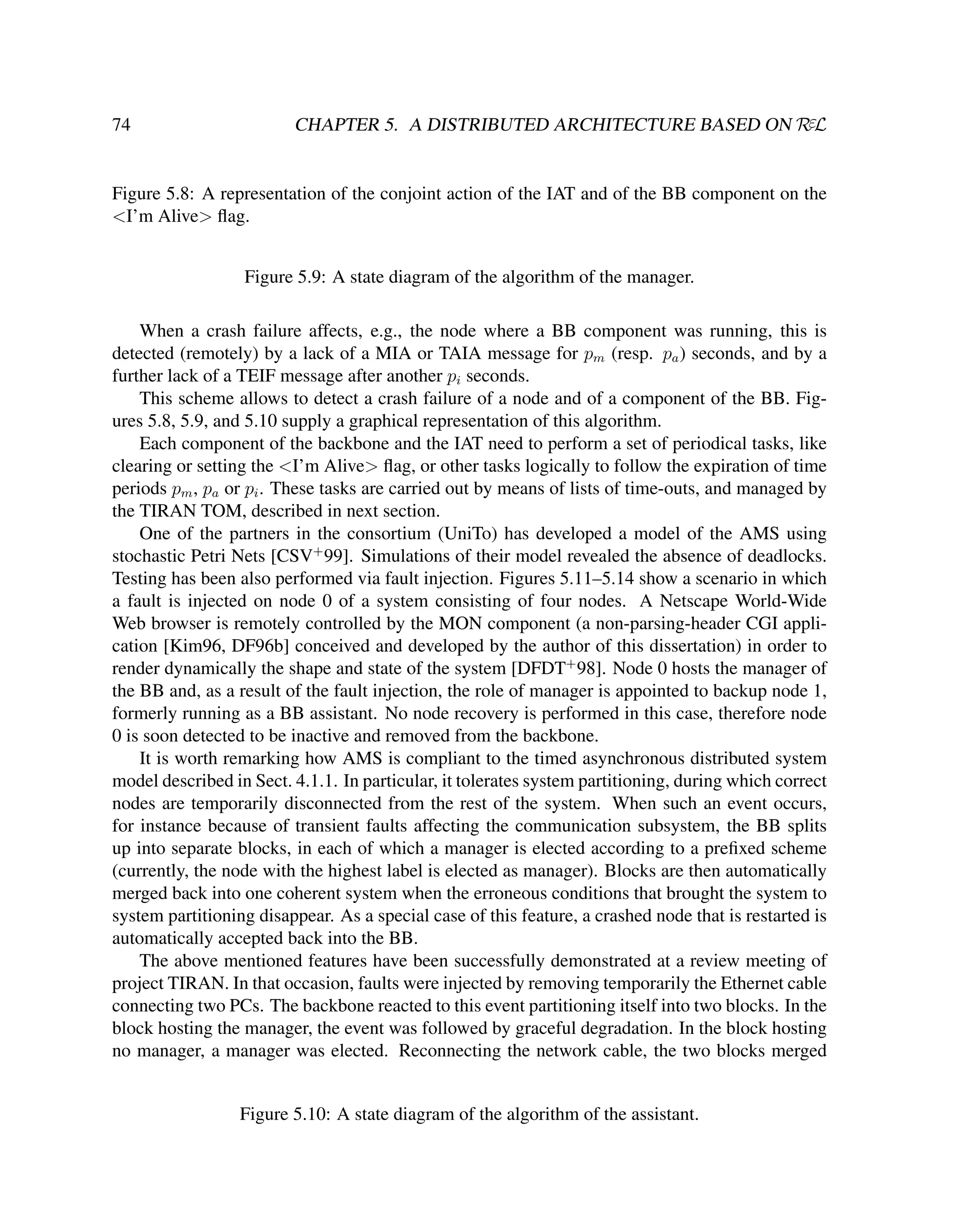 74

CHAPTER 5. A DISTRIBUTED ARCHITECTURE BASED ON RεL

Figure 5.8: A representation of the conjoint action of the IAT and of the BB component on the
<I’m Alive> ﬂag.
Figure 5.9: A state diagram of the algorithm of the manager.
When a crash failure affects, e.g., the node where a BB component was running, this is
detected (remotely) by a lack of a MIA or TAIA message for pm (resp. pa ) seconds, and by a
further lack of a TEIF message after another pi seconds.
This scheme allows to detect a crash failure of a node and of a component of the BB. Figures 5.8, 5.9, and 5.10 supply a graphical representation of this algorithm.
Each component of the backbone and the IAT need to perform a set of periodical tasks, like
clearing or setting the <I’m Alive> ﬂag, or other tasks logically to follow the expiration of time
periods pm , pa or pi . These tasks are carried out by means of lists of time-outs, and managed by
the TIRAN TOM, described in next section.
One of the partners in the consortium (UniTo) has developed a model of the AMS using
stochastic Petri Nets [CSV+ 99]. Simulations of their model revealed the absence of deadlocks.
Testing has been also performed via fault injection. Figures 5.11–5.14 show a scenario in which
a fault is injected on node 0 of a system consisting of four nodes. A Netscape World-Wide
Web browser is remotely controlled by the MON component (a non-parsing-header CGI application [Kim96, DF96b] conceived and developed by the author of this dissertation) in order to
render dynamically the shape and state of the system [DFDT+ 98]. Node 0 hosts the manager of
the BB and, as a result of the fault injection, the role of manager is appointed to backup node 1,
formerly running as a BB assistant. No node recovery is performed in this case, therefore node
0 is soon detected to be inactive and removed from the backbone.
It is worth remarking how AMS is compliant to the timed asynchronous distributed system
model described in Sect. 4.1.1. In particular, it tolerates system partitioning, during which correct
nodes are temporarily disconnected from the rest of the system. When such an event occurs,
for instance because of transient faults affecting the communication subsystem, the BB splits
up into separate blocks, in each of which a manager is elected according to a preﬁxed scheme
(currently, the node with the highest label is elected as manager). Blocks are then automatically
merged back into one coherent system when the erroneous conditions that brought the system to
system partitioning disappear. As a special case of this feature, a crashed node that is restarted is
automatically accepted back into the BB.
The above mentioned features have been successfully demonstrated at a review meeting of
project TIRAN. In that occasion, faults were injected by removing temporarily the Ethernet cable
connecting two PCs. The backbone reacted to this event partitioning itself into two blocks. In the
block hosting the manager, the event was followed by graceful degradation. In the block hosting
no manager, a manager was elected. Reconnecting the network cable, the two blocks merged

Figure 5.10: A state diagram of the algorithm of the assistant.

 