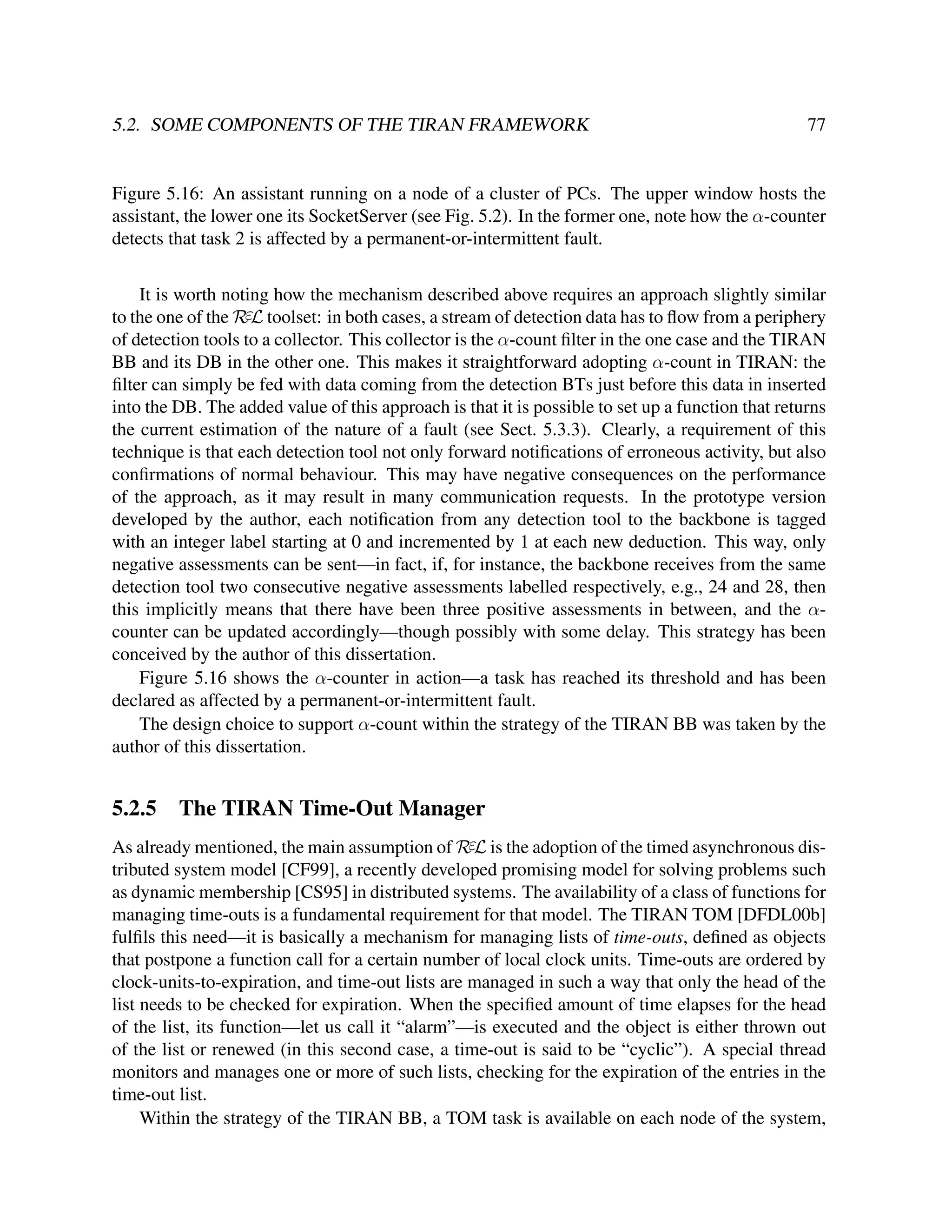 5.2. SOME COMPONENTS OF THE TIRAN FRAMEWORK

77

Figure 5.16: An assistant running on a node of a cluster of PCs. The upper window hosts the
assistant, the lower one its SocketServer (see Fig. 5.2). In the former one, note how the α-counter
detects that task 2 is affected by a permanent-or-intermittent fault.
It is worth noting how the mechanism described above requires an approach slightly similar
to the one of the RεL toolset: in both cases, a stream of detection data has to ﬂow from a periphery
of detection tools to a collector. This collector is the α-count ﬁlter in the one case and the TIRAN
BB and its DB in the other one. This makes it straightforward adopting α-count in TIRAN: the
ﬁlter can simply be fed with data coming from the detection BTs just before this data in inserted
into the DB. The added value of this approach is that it is possible to set up a function that returns
the current estimation of the nature of a fault (see Sect. 5.3.3). Clearly, a requirement of this
technique is that each detection tool not only forward notiﬁcations of erroneous activity, but also
conﬁrmations of normal behaviour. This may have negative consequences on the performance
of the approach, as it may result in many communication requests. In the prototype version
developed by the author, each notiﬁcation from any detection tool to the backbone is tagged
with an integer label starting at 0 and incremented by 1 at each new deduction. This way, only
negative assessments can be sent—in fact, if, for instance, the backbone receives from the same
detection tool two consecutive negative assessments labelled respectively, e.g., 24 and 28, then
this implicitly means that there have been three positive assessments in between, and the αcounter can be updated accordingly—though possibly with some delay. This strategy has been
conceived by the author of this dissertation.
Figure 5.16 shows the α-counter in action—a task has reached its threshold and has been
declared as affected by a permanent-or-intermittent fault.
The design choice to support α-count within the strategy of the TIRAN BB was taken by the
author of this dissertation.

5.2.5

The TIRAN Time-Out Manager

As already mentioned, the main assumption of RεL is the adoption of the timed asynchronous distributed system model [CF99], a recently developed promising model for solving problems such
as dynamic membership [CS95] in distributed systems. The availability of a class of functions for
managing time-outs is a fundamental requirement for that model. The TIRAN TOM [DFDL00b]
fulﬁls this need—it is basically a mechanism for managing lists of time-outs, deﬁned as objects
that postpone a function call for a certain number of local clock units. Time-outs are ordered by
clock-units-to-expiration, and time-out lists are managed in such a way that only the head of the
list needs to be checked for expiration. When the speciﬁed amount of time elapses for the head
of the list, its function—let us call it “alarm”—is executed and the object is either thrown out
of the list or renewed (in this second case, a time-out is said to be “cyclic”). A special thread
monitors and manages one or more of such lists, checking for the expiration of the entries in the
time-out list.
Within the strategy of the TIRAN BB, a TOM task is available on each node of the system,

 