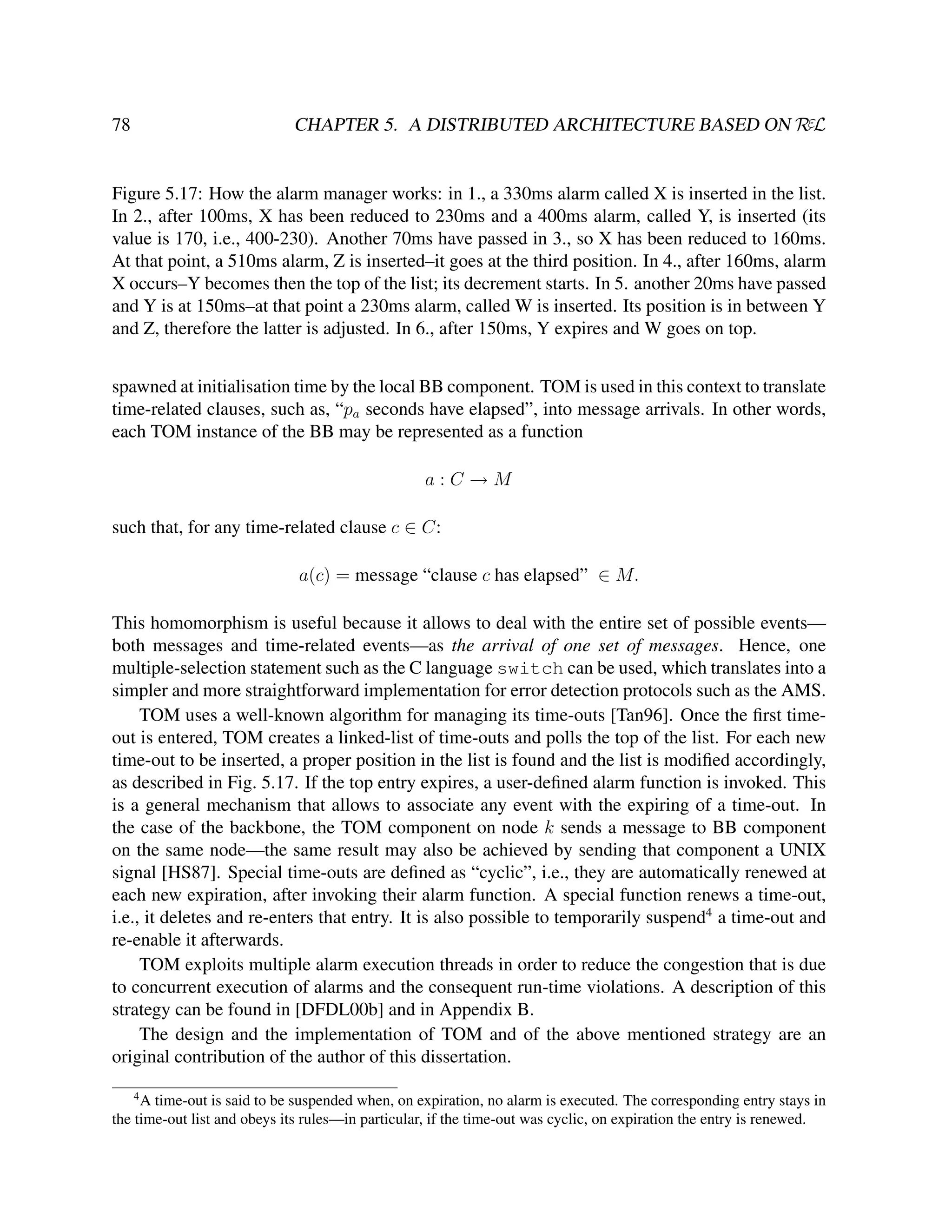 CHAPTER 5. A DISTRIBUTED ARCHITECTURE BASED ON RεL

78

Figure 5.17: How the alarm manager works: in 1., a 330ms alarm called X is inserted in the list.
In 2., after 100ms, X has been reduced to 230ms and a 400ms alarm, called Y, is inserted (its
value is 170, i.e., 400-230). Another 70ms have passed in 3., so X has been reduced to 160ms.
At that point, a 510ms alarm, Z is inserted–it goes at the third position. In 4., after 160ms, alarm
X occurs–Y becomes then the top of the list; its decrement starts. In 5. another 20ms have passed
and Y is at 150ms–at that point a 230ms alarm, called W is inserted. Its position is in between Y
and Z, therefore the latter is adjusted. In 6., after 150ms, Y expires and W goes on top.
spawned at initialisation time by the local BB component. TOM is used in this context to translate
time-related clauses, such as, “pa seconds have elapsed”, into message arrivals. In other words,
each TOM instance of the BB may be represented as a function
a:C→M
such that, for any time-related clause c ∈ C:
a(c) = message “clause c has elapsed” ∈ M.
This homomorphism is useful because it allows to deal with the entire set of possible events—
both messages and time-related events—as the arrival of one set of messages. Hence, one
multiple-selection statement such as the C language switch can be used, which translates into a
simpler and more straightforward implementation for error detection protocols such as the AMS.
TOM uses a well-known algorithm for managing its time-outs [Tan96]. Once the ﬁrst timeout is entered, TOM creates a linked-list of time-outs and polls the top of the list. For each new
time-out to be inserted, a proper position in the list is found and the list is modiﬁed accordingly,
as described in Fig. 5.17. If the top entry expires, a user-deﬁned alarm function is invoked. This
is a general mechanism that allows to associate any event with the expiring of a time-out. In
the case of the backbone, the TOM component on node k sends a message to BB component
on the same node—the same result may also be achieved by sending that component a UNIX
signal [HS87]. Special time-outs are deﬁned as “cyclic”, i.e., they are automatically renewed at
each new expiration, after invoking their alarm function. A special function renews a time-out,
i.e., it deletes and re-enters that entry. It is also possible to temporarily suspend4 a time-out and
re-enable it afterwards.
TOM exploits multiple alarm execution threads in order to reduce the congestion that is due
to concurrent execution of alarms and the consequent run-time violations. A description of this
strategy can be found in [DFDL00b] and in Appendix B.
The design and the implementation of TOM and of the above mentioned strategy are an
original contribution of the author of this dissertation.
4

A time-out is said to be suspended when, on expiration, no alarm is executed. The corresponding entry stays in
the time-out list and obeys its rules—in particular, if the time-out was cyclic, on expiration the entry is renewed.

 