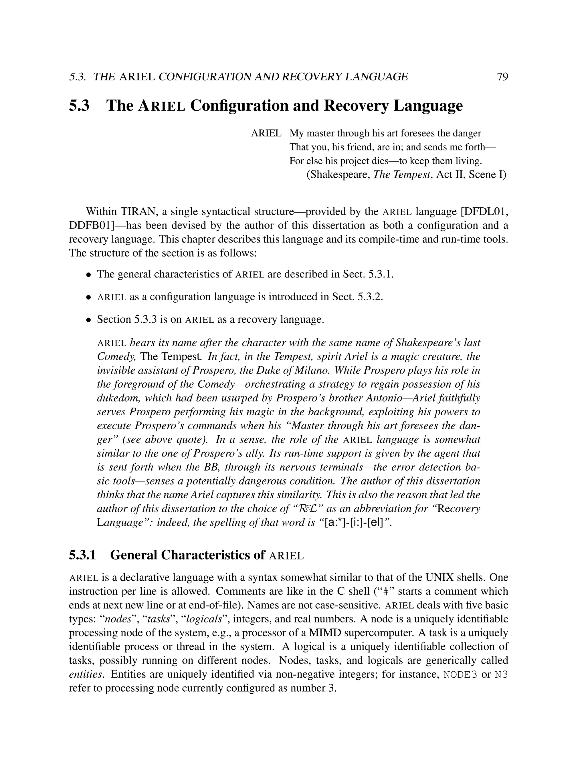 5.3. THE ARIEL CONFIGURATION AND RECOVERY LANGUAGE

5.3

79

The A RIEL Conﬁguration and Recovery Language
ARIEL My master through his art foresees the danger
That you, his friend, are in; and sends me forth—
For else his project dies—to keep them living.

(Shakespeare, The Tempest, Act II, Scene I)
Within TIRAN, a single syntactical structure—provided by the ARIEL language [DFDL01,
DDFB01]—has been devised by the author of this dissertation as both a conﬁguration and a
recovery language. This chapter describes this language and its compile-time and run-time tools.
The structure of the section is as follows:
• The general characteristics of ARIEL are described in Sect. 5.3.1.
•

ARIEL

as a conﬁguration language is introduced in Sect. 5.3.2.

• Section 5.3.3 is on ARIEL as a recovery language.
bears its name after the character with the same name of Shakespeare’s last
Comedy, The Tempest. In fact, in the Tempest, spirit Ariel is a magic creature, the
invisible assistant of Prospero, the Duke of Milano. While Prospero plays his role in
the foreground of the Comedy—orchestrating a strategy to regain possession of his
dukedom, which had been usurped by Prospero’s brother Antonio—Ariel faithfully
serves Prospero performing his magic in the background, exploiting his powers to
execute Prospero’s commands when his “Master through his art foresees the danger” (see above quote). In a sense, the role of the ARIEL language is somewhat
similar to the one of Prospero’s ally. Its run-time support is given by the agent that
is sent forth when the BB, through its nervous terminals—the error detection basic tools—senses a potentially dangerous condition. The author of this dissertation
thinks that the name Ariel captures this similarity. This is also the reason that led the
author of this dissertation to the choice of “RεL” as an abbreviation for “Recovery
Language”: indeed, the spelling of that word is “[a:*]-[i:]-[el]”.
ARIEL

5.3.1

General Characteristics of ARIEL

is a declarative language with a syntax somewhat similar to that of the UNIX shells. One
instruction per line is allowed. Comments are like in the C shell (“#” starts a comment which
ends at next new line or at end-of-ﬁle). Names are not case-sensitive. ARIEL deals with ﬁve basic
types: “nodes”, “tasks”, “logicals”, integers, and real numbers. A node is a uniquely identiﬁable
processing node of the system, e.g., a processor of a MIMD supercomputer. A task is a uniquely
identiﬁable process or thread in the system. A logical is a uniquely identiﬁable collection of
tasks, possibly running on different nodes. Nodes, tasks, and logicals are generically called
entities. Entities are uniquely identiﬁed via non-negative integers; for instance, NODE3 or N3
refer to processing node currently conﬁgured as number 3.
ARIEL

 