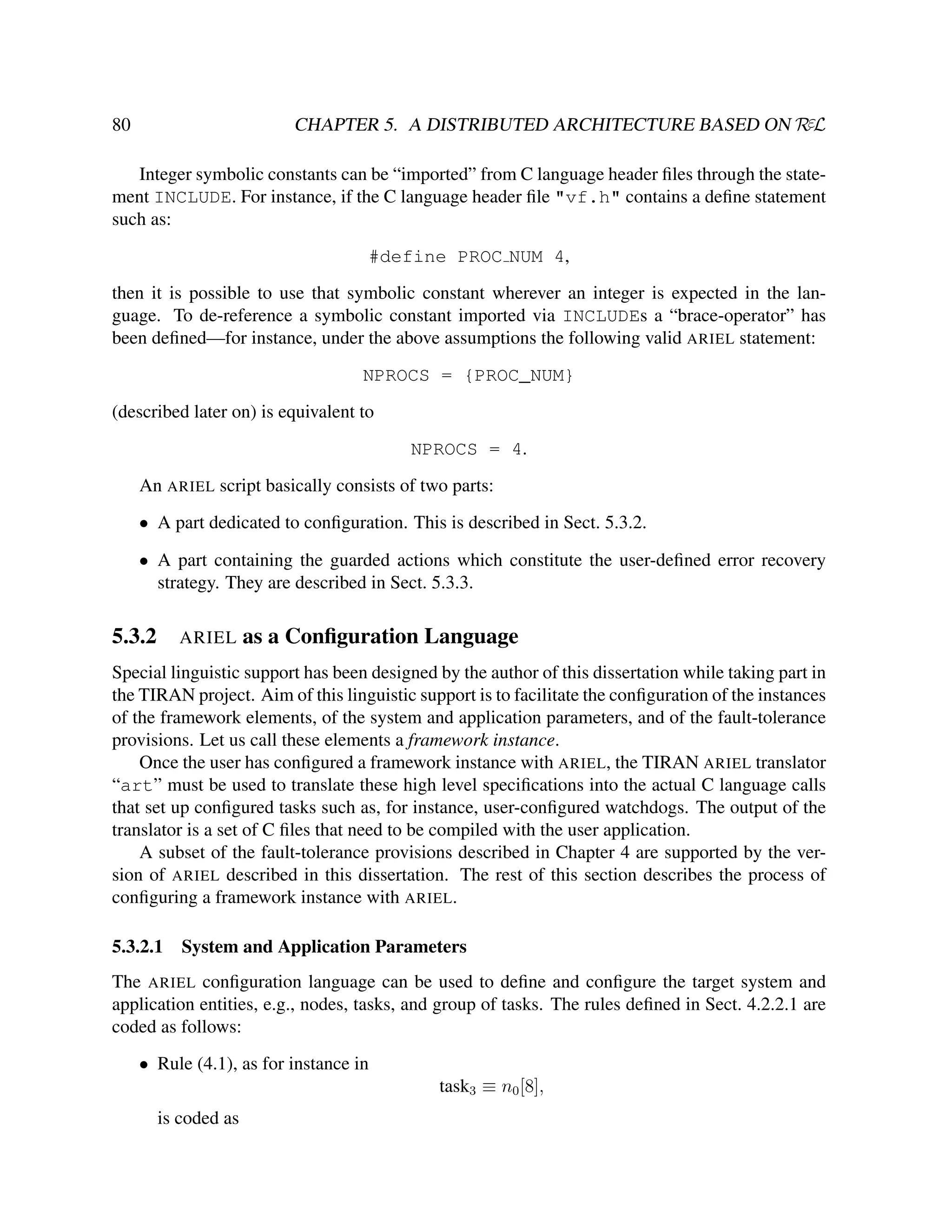 CHAPTER 5. A DISTRIBUTED ARCHITECTURE BASED ON RεL

80

Integer symbolic constants can be “imported” from C language header ﬁles through the statement INCLUDE. For instance, if the C language header ﬁle "vf.h" contains a deﬁne statement
such as:
#define PROC NUM 4,
then it is possible to use that symbolic constant wherever an integer is expected in the language. To de-reference a symbolic constant imported via INCLUDEs a “brace-operator” has
been deﬁned—for instance, under the above assumptions the following valid ARIEL statement:
NPROCS = {PROC_NUM}
(described later on) is equivalent to
NPROCS = 4.
An ARIEL script basically consists of two parts:
• A part dedicated to conﬁguration. This is described in Sect. 5.3.2.
• A part containing the guarded actions which constitute the user-deﬁned error recovery
strategy. They are described in Sect. 5.3.3.

5.3.2

ARIEL

as a Conﬁguration Language

Special linguistic support has been designed by the author of this dissertation while taking part in
the TIRAN project. Aim of this linguistic support is to facilitate the conﬁguration of the instances
of the framework elements, of the system and application parameters, and of the fault-tolerance
provisions. Let us call these elements a framework instance.
Once the user has conﬁgured a framework instance with ARIEL, the TIRAN ARIEL translator
“art” must be used to translate these high level speciﬁcations into the actual C language calls
that set up conﬁgured tasks such as, for instance, user-conﬁgured watchdogs. The output of the
translator is a set of C ﬁles that need to be compiled with the user application.
A subset of the fault-tolerance provisions described in Chapter 4 are supported by the version of ARIEL described in this dissertation. The rest of this section describes the process of
conﬁguring a framework instance with ARIEL.
5.3.2.1

System and Application Parameters

The ARIEL conﬁguration language can be used to deﬁne and conﬁgure the target system and
application entities, e.g., nodes, tasks, and group of tasks. The rules deﬁned in Sect. 4.2.2.1 are
coded as follows:
• Rule (4.1), as for instance in
task3 ≡ n0 [8],
is coded as

 