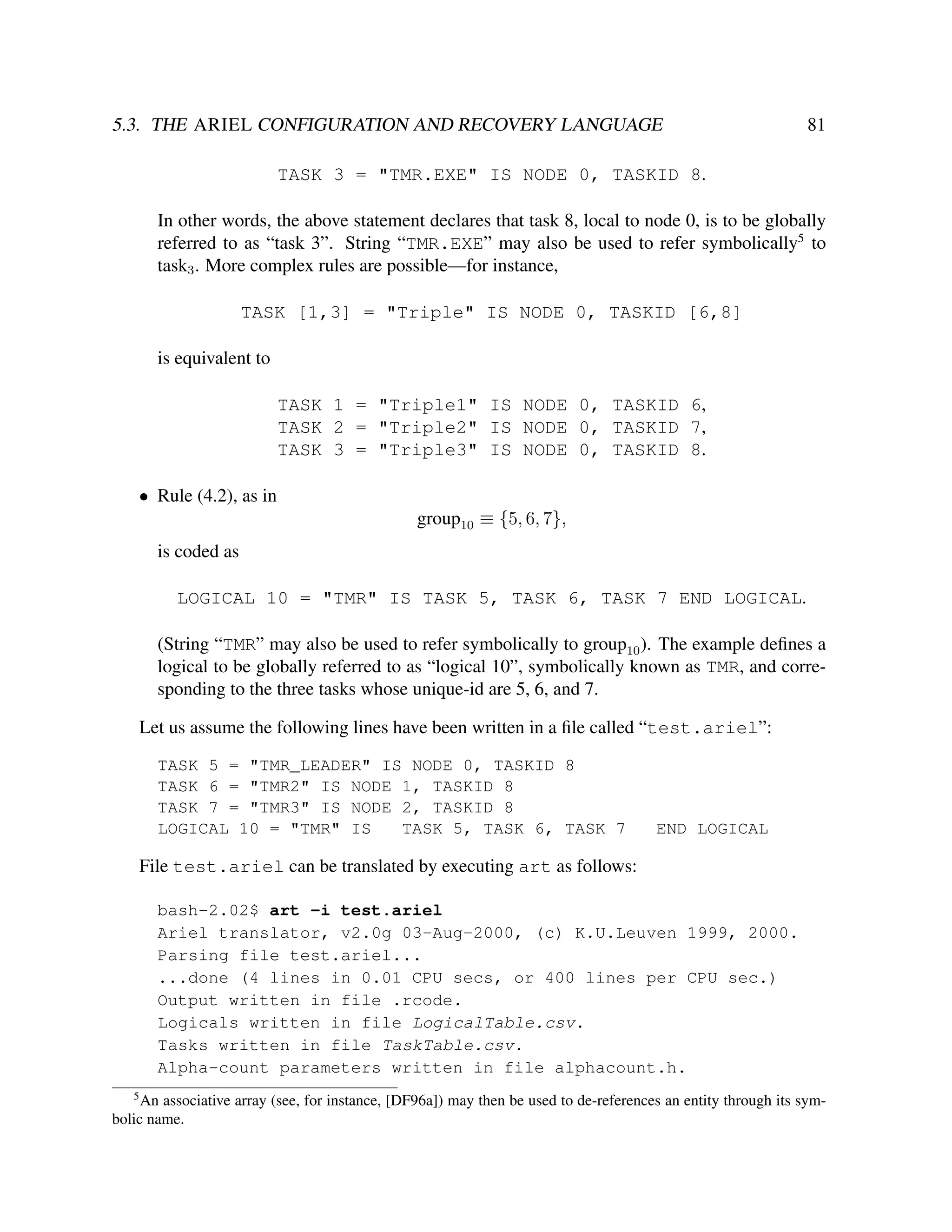 5.3. THE ARIEL CONFIGURATION AND RECOVERY LANGUAGE

81

TASK 3 = "TMR.EXE" IS NODE 0, TASKID 8.
In other words, the above statement declares that task 8, local to node 0, is to be globally
referred to as “task 3”. String “TMR.EXE” may also be used to refer symbolically5 to
task3 . More complex rules are possible—for instance,
TASK [1,3] = "Triple" IS NODE 0, TASKID [6,8]
is equivalent to
TASK 1 = "Triple1" IS NODE 0, TASKID 6,
TASK 2 = "Triple2" IS NODE 0, TASKID 7,
TASK 3 = "Triple3" IS NODE 0, TASKID 8.
• Rule (4.2), as in
group10 ≡ {5, 6, 7},
is coded as
LOGICAL 10 = "TMR" IS TASK 5, TASK 6, TASK 7 END LOGICAL.
(String “TMR” may also be used to refer symbolically to group10 ). The example deﬁnes a
logical to be globally referred to as “logical 10”, symbolically known as TMR, and corresponding to the three tasks whose unique-id are 5, 6, and 7.
Let us assume the following lines have been written in a ﬁle called “test.ariel”:
TASK 5 = "TMR_LEADER" IS NODE 0, TASKID 8
TASK 6 = "TMR2" IS NODE 1, TASKID 8
TASK 7 = "TMR3" IS NODE 2, TASKID 8
LOGICAL 10 = "TMR" IS
TASK 5, TASK 6, TASK 7

END LOGICAL

File test.ariel can be translated by executing art as follows:
bash-2.02$ art -i test.ariel
Ariel translator, v2.0g 03-Aug-2000, (c) K.U.Leuven 1999, 2000.
Parsing file test.ariel...
...done (4 lines in 0.01 CPU secs, or 400 lines per CPU sec.)
Output written in file .rcode.
Logicals written in file LogicalTable.csv.
Tasks written in file TaskTable.csv.
Alpha-count parameters written in file alphacount.h.
5

An associative array (see, for instance, [DF96a]) may then be used to de-references an entity through its symbolic name.

 