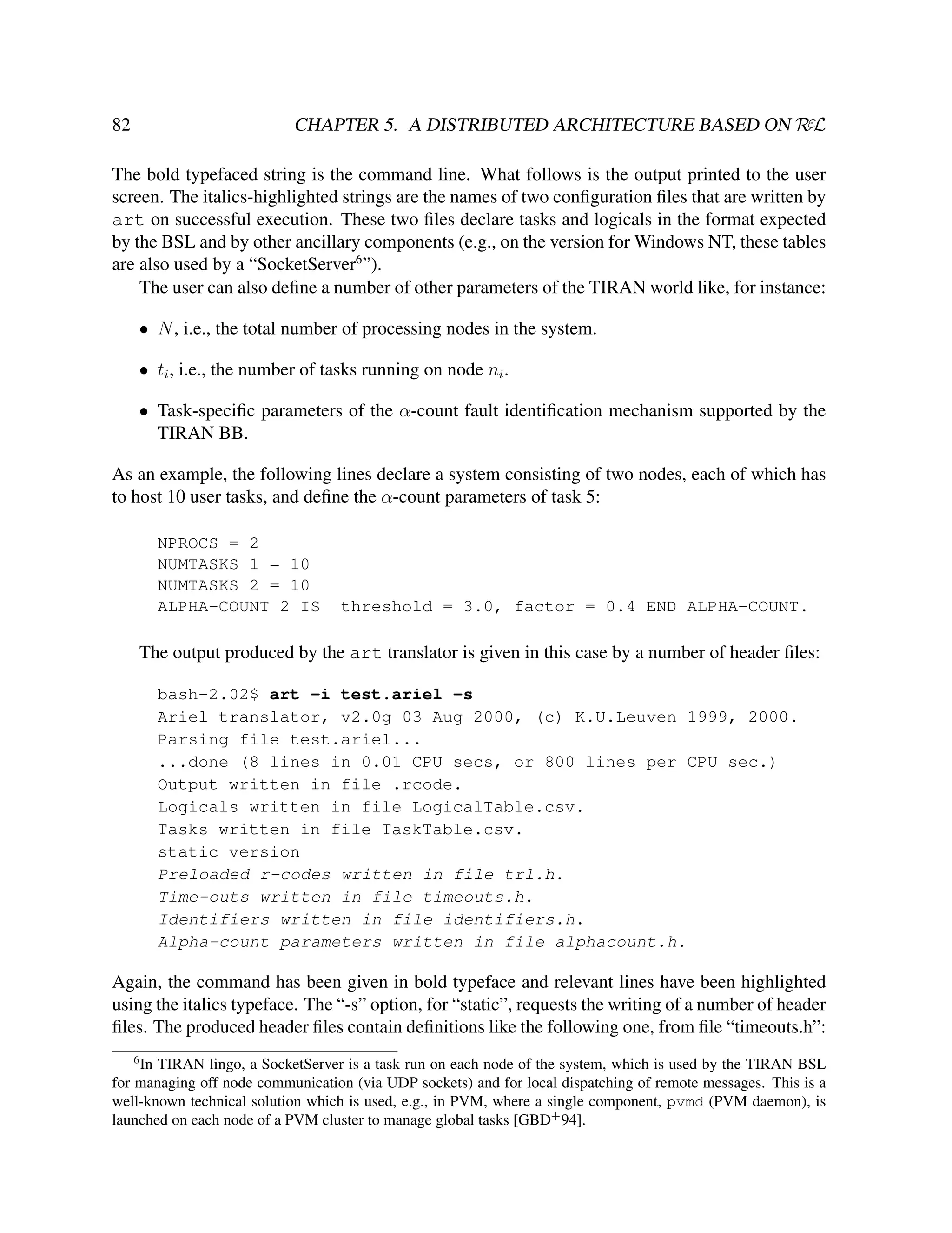 CHAPTER 5. A DISTRIBUTED ARCHITECTURE BASED ON RεL

82

The bold typefaced string is the command line. What follows is the output printed to the user
screen. The italics-highlighted strings are the names of two conﬁguration ﬁles that are written by
art on successful execution. These two ﬁles declare tasks and logicals in the format expected
by the BSL and by other ancillary components (e.g., on the version for Windows NT, these tables
are also used by a “SocketServer6 ”).
The user can also deﬁne a number of other parameters of the TIRAN world like, for instance:
• N , i.e., the total number of processing nodes in the system.
• ti , i.e., the number of tasks running on node ni .
• Task-speciﬁc parameters of the α-count fault identiﬁcation mechanism supported by the
TIRAN BB.
As an example, the following lines declare a system consisting of two nodes, each of which has
to host 10 user tasks, and deﬁne the α-count parameters of task 5:
NPROCS = 2
NUMTASKS 1 = 10
NUMTASKS 2 = 10
ALPHA-COUNT 2 IS

threshold = 3.0, factor = 0.4 END ALPHA-COUNT.

The output produced by the art translator is given in this case by a number of header ﬁles:
bash-2.02$ art -i test.ariel -s
Ariel translator, v2.0g 03-Aug-2000, (c) K.U.Leuven 1999, 2000.
Parsing file test.ariel...
...done (8 lines in 0.01 CPU secs, or 800 lines per CPU sec.)
Output written in file .rcode.
Logicals written in file LogicalTable.csv.
Tasks written in file TaskTable.csv.
static version
Preloaded r-codes written in file trl.h.
Time-outs written in file timeouts.h.
Identifiers written in file identifiers.h.
Alpha-count parameters written in file alphacount.h.

Again, the command has been given in bold typeface and relevant lines have been highlighted
using the italics typeface. The “-s” option, for “static”, requests the writing of a number of header
ﬁles. The produced header ﬁles contain deﬁnitions like the following one, from ﬁle “timeouts.h”:
6

In TIRAN lingo, a SocketServer is a task run on each node of the system, which is used by the TIRAN BSL
for managing off node communication (via UDP sockets) and for local dispatching of remote messages. This is a
well-known technical solution which is used, e.g., in PVM, where a single component, pvmd (PVM daemon), is
launched on each node of a PVM cluster to manage global tasks [GBD+ 94].

 