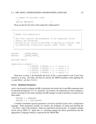 5.3. THE ARIEL CONFIGURATION AND RECOVERY LANGUAGE
/* Number of available nodes
*/
#define MAX_PROCS

83

2

These are the ﬁrst few lines of the output ﬁle ”alphacount.h”:
/********************************************************************
*
*
Header file alphacount.h
*
*
*
*
* This file contains the parameters of the alphacount filter
*
(factor and threshold)
*
*
* Written by art (v2.0g 03-Aug-2000) on Wed Aug 16 15:46:40 2000 *
* (c) Katholieke Universiteit Leuven / ESAT / ACCA - 2000.
*
*
*
*******************************************************************/
#ifndef
#define

__ALPHA_COUNT__
__ALPHA_COUNT__

#include "DB.h"
alphacount_t alphas[] = {
{ 0.000000,
{ 0.000000,
{ 0.400000,
{ 0.000000,

0.000000,
0.000000,
3.000000,
0.000000,

0
0
1
0

},
},
},
},

/*
/*
/*
/*

entry
entry
entry
entry

0
1
2
3

*/
*/
*/
*/

(Note how, at entry 2, the threshold and factor of the α-count related to task 2 have been
entered in an array. The latter will then be used by the TIRAN backbone when updating the
α-count ﬁlters—see Sect. 5.2.4.2).
5.3.2.2

Backbone Parameters

ARIEL can be used to conﬁgure the BB. In particular, the initial role of each BB component must
be speciﬁed through the DEFINE statement. For instance, the following two lines conﬁgure a
system consisting of four nodes and place the BB manager on node 0 and three assistants on the
other nodes:

DEFINE 0 = MANAGER
DEFINE 1-3 = ASSISTANTS
A number of backbone-speciﬁc parameters can also be speciﬁed via the ARIEL conﬁguration
language. These parameters include, for instance, the frequency of setting and checking the
<I’m Alive> ﬂag of the backbone. Values are speciﬁed in microseconds. A complete example
can be seen in Table 5.2. Again, the art translator changes the above speciﬁcations into the
appropriate C language settings as expected by the TIRAN BB.

 