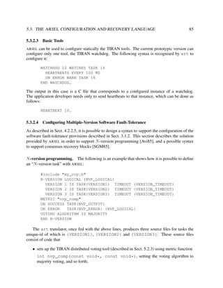 5.3. THE ARIEL CONFIGURATION AND RECOVERY LANGUAGE
5.3.2.3

85

Basic Tools

ARIEL can be used to conﬁgure statically the TIRAN tools. The current prototypic version can
conﬁgure only one tool, the TIRAN watchdog. The following syntax is recognised by art to
conﬁgure it:

WATCHDOG 10 WATCHES TASK 14
HEARTBEATS EVERY 100 MS
ON ERROR WARN TASK 18
END WATCHDOG.

The output in this case is a C ﬁle that corresponds to a conﬁgured instance of a watchdog.
The application developer needs only to send heartbeats to that instance, which can be done as
follows:
HEARTBEAT 10.

5.3.2.4

Conﬁguring Multiple-Version Software Fault-Tolerance

As described in Sect. 4.2.2.5, it is possible to design a syntax to support the conﬁguration of the
software fault-tolerance provisions described in Sect. 3.1.2. This section describes the solution
provided by ARIEL in order to support N -version programming [Avi85], and a possible syntax
to support consensus recovery blocks [SGM85].
N -version programming. The following is an example that shows how it is possible to deﬁne
an “N -version task” with ARIEL:
#include "my_nvp.h"
N-VERSION LOGICAL {NVP_LOGICAL}
VERSION 1 IS TASK{VERSION1} TIMEOUT {VERSION_TIMEOUT}
VERSION 2 IS TASK{VERSION2} TIMEOUT {VERSION_TIMEOUT}
VERSION 3 IS TASK{VERSION3} TIMEOUT {VERSION_TIMEOUT}
METRIC "nvp_comp"
ON SUCCESS TASK{NVP_OUTPUT}
ON ERROR
TASK{NVP_ERROR} {NVP_LOGICAL}
VOTING ALGORITHM IS MAJORITY
END N-VERSION

The art translator, once fed with the above lines, produces three source ﬁles for tasks the
unique-id of which is {VERSION1}, {VERSION2} and {VERSION3}. These source ﬁles
consist of code that
• sets up the TIRAN distributed voting tool (described in Sect. 5.2.3) using metric function
int nvp_comp(const void*, const void*), setting the voting algorithm to
majority voting, and so forth;

 