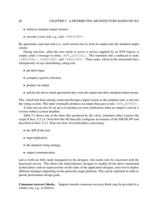 CHAPTER 5. A DISTRIBUTED ARCHITECTURE BASED ON RεL

86

• redirects standard output streams;
• executes a user task, e.g., task {VERSION3}.
By agreement, each user task (i.e., each version) has to write its output onto the standard output
stream.
During run-time, when the user needs to access a service supplied by an NVP logical, it
simply sends a message to entity {NVP_LOGICAL}. This translates into a multicast to tasks
{VERSION1}, {VERSION2} and {VERSION3}. These tasks, which in the meanwhile have
transparently set up a distributing voting tool,
• get their input,
• compute a generic function,
• produce an output
• and (by the above stated agreement) they write the output onto their standard output stream.
This, which had been already redirected through a piped stream to the template task, is fed into
the voting system. This latter eventually produces an output that goes to task {NVP_OUTPUT}.
A time-out can also be set up so to produce an error notiﬁcation when no output is sent by a
version within a certain deadline.
Table 5.3 shows one of the three ﬁles produced by the ARIEL translator when it parses the
script of Sect. 5.3.2.4. Note how this ﬁle basically conﬁgures an instance of the TIRAN DV tool
described in Sect. 5.2.3. Note also how all technicalities concerning:
• the API of the tool,
• input replication,
• the adopted voting strategy,
• output communication,
and so forth are fully made transparent to the designer, who needs only be concerned with the
functional service. This allows the fault-tolerance designer to modify all the above mentioned
technicalities with no repercussions on the tasks of the application designer, and even to deploy
different strategies depending on the particular target platform. This can be exploited in order to
pursue performance design goals.
Consensus recovery blocks. Support towards consensus recovery block may be provided in a
similar way, e.g., as follows:

 