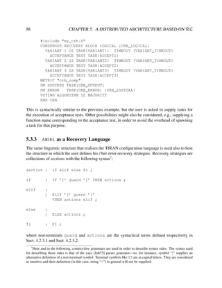 CHAPTER 5. A DISTRIBUTED ARCHITECTURE BASED ON RεL

88

#include "my_crb.h"
CONSENSUS RECOVERY BLOCK LOGICAL {CRB_LOGICAL}
VARIANT 1 IS TASK{VARIANT1} TIMEOUT {VARIANT_TIMEOUT}
ACCEPTANCE TEST TASK{ACCEPT1}
VARIANT 2 IS TASK{VARIANT2} TIMEOUT {VARIANT_TIMEOUT}
ACCEPTANCE TEST TASK{ACCEPT2}
VARIANT 3 IS TASK{VARIANT3} TIMEOUT {VARIANT_TIMEOUT}
ACCEPTANCE TEST TASK{ACCEPT3}
METRIC "crb_comp"
ON SUCCESS TASK{CRB_OUTPUT}
ON ERROR
TASK{CRB_ERROR} {CRB_LOGICAL}
VOTING ALGORITHM IS MAJORITY
END CRB

This is syntactically similar to the previous example, but the user is asked to supply tasks for
the execution of acceptance tests. Other possibilities might also be considered, e.g., supplying a
function name corresponding to the acceptance test, in order to avoid the overhead of spawning
a task for that purpose.

5.3.3

ARIEL

as a Recovery Language

The same linguistic structure that realises the TIRAN conﬁguration language is used also to host
the structure in which the user deﬁnes his / her error recovery strategies. Recovery strategies are
collections of sections with the following syntax7 :
section :

if elif else fi ;

if

:

IF ’[’ guard ’]’ THEN actions ;

elif

:
|

else

ELIF ’[’ guard ’]’
THEN actions elif ;

ELSE actions ;

:

fi

:
|

FI ;

where non-terminals guard and actions are the syntactical terms deﬁned respectively in
Sect. 4.2.3.1 and Sect. 4.2.3.2.
7

Here and in the following, context-free grammars are used in order to describe syntax rules. The syntax used
for describing those rules is that of the yacc [Joh75] parser generator—so, for instance, symbol “|” supplies an
alternative deﬁnition of a non-terminal symbol. Terminal symbols like GT are in capital letters. They are considered
as intuitive and their deﬁnition (in this case, string “>”) in general will not be supplied.

 