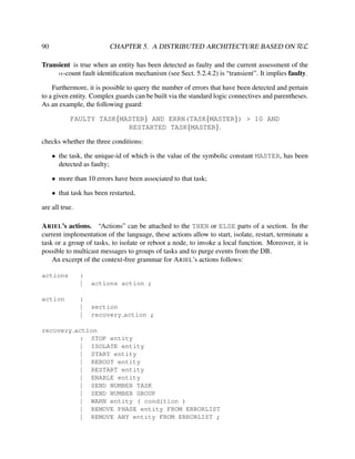 CHAPTER 5. A DISTRIBUTED ARCHITECTURE BASED ON RεL

90

Transient is true when an entity has been detected as faulty and the current assessment of the
α-count fault identiﬁcation mechanism (see Sect. 5.2.4.2) is “transient”. It implies faulty.
Furthermore, it is possible to query the number of errors that have been detected and pertain
to a given entity. Complex guards can be built via the standard logic connectives and parentheses.
As an example, the following guard:
FAULTY TASK{MASTER} AND ERRN(TASK{MASTER}) > 10 AND
RESTARTED TASK{MASTER}.
checks whether the three conditions:
• the task, the unique-id of which is the value of the symbolic constant MASTER, has been
detected as faulty;
• more than 10 errors have been associated to that task;
• that task has been restarted,
are all true.
A RIEL’s actions. “Actions” can be attached to the THEN or ELSE parts of a section. In the
current implementation of the language, these actions allow to start, isolate, restart, terminate a
task or a group of tasks, to isolate or reboot a node, to invoke a local function. Moreover, it is
possible to multicast messages to groups of tasks and to purge events from the DB.
An excerpt of the context-free grammar for A RIEL’s actions follows:
actions

action

:
|

actions action ;

:
|
|

section
recovery action ;

recovery action
: STOP entity
| ISOLATE entity
| START entity
| REBOOT entity
| RESTART entity
| ENABLE entity
| SEND NUMBER TASK
| SEND NUMBER GROUP
| WARN entity ( condition )
| REMOVE PHASE entity FROM ERRORLIST
| REMOVE ANY entity FROM ERRORLIST ;

 