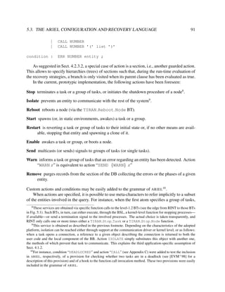 5.3. THE ARIEL CONFIGURATION AND RECOVERY LANGUAGE
|
|
condition :

91

CALL NUMBER
CALL NUMBER ’(’ list ’)’
ERR NUMBER entity ;

As suggested in Sect. 4.2.3.2, a special case of action is a section, i.e., another guarded action.
This allows to specify hierarchies (trees) of sections such that, during the run-time evaluation of
the recovery strategies, a branch is only visited when its parent clause has been evaluated as true.
In the current, prototypic implementation, the following actions have been foreseen:
Stop terminates a task or a group of tasks, or initiates the shutdown procedure of a node8 .
Isolate prevents an entity to communicate with the rest of the system9 .
Reboot reboots a node (via the TIRAN Reboot Node BT).
Start spawns (or, in static environments, awakes) a task or a group.
Restart is reverting a task or group of tasks to their initial state or, if no other means are available, stopping that entity and spawning a clone of it.
Enable awakes a task or group, or boots a node.
Send multicasts (or sends) signals to groups of tasks (or single tasks).
Warn informs a task or group of tasks that an error regarding an entity has been detected. Action
“WARN x” is equivalent to action “SEND {WARN} x”
Remove purges records from the section of the DB collecting the errors or the phases of a given
entity.
Custom actions and conditions may be easily added to the grammar of ARIEL10 .
When actions are speciﬁed, it is possible to use meta-characters to refer implicitly to a subset
of the entities involved in the query. For instance, when the ﬁrst atom speciﬁes a group of tasks,
8

These services are obtained via speciﬁc function calls to the level-1.2 BTs (see the edge from RINT to those BTs
in Fig. 5.1). Such BTs, in turn, can either execute, through the BSL, a kernel-level function for stopping processes—
if available—or send a termination signal to the involved processes. The actual choice is taken transparently, and
RINT only calls one or more times either a TIRAN Stop Task or a TIRAN Stop Node function.
9
This service is obtained as described in the previous footnote. Depending on the characteristics of the adopted
platform, isolation can be reached either through support at the communication driver or kernel level, or as follows:
when a task opens a connection, a reference to a given object describing the connection is returned to both the
user code and the local component of the BB. Action ISOLATE simply substitutes this object with another one,
the methods of which prevent that task to communicate. This explains the third application-speciﬁc assumption of
Sect. 4.1.2.
10
For instance, condition “DEADLOCKED” and action “CALL” (see Appendix C) were added to test the inclusion
in ARIEL, respectively, of a provision for checking whether two tasks are in a deadlock (see [EVM+ 98] for a
description of this provision) and of a hook to the function call invocation method. These two provisions were easily
included in the grammar of ARIEL.

 