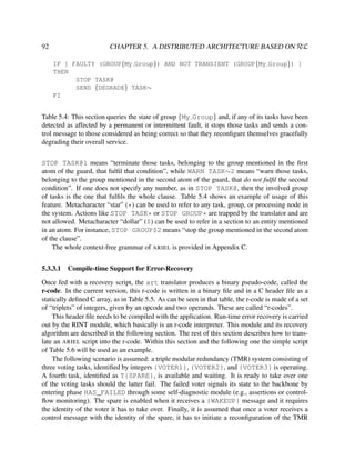 CHAPTER 5. A DISTRIBUTED ARCHITECTURE BASED ON RεL

92

IF [ FAULTY (GROUP{My Group}) AND NOT TRANSIENT (GROUP{My Group}) ]
THEN
STOP TASK@
SEND {DEGRADE} TASK∼
FI

Table 5.4: This section queries the state of group {My Group} and, if any of its tasks have been
detected as affected by a permanent or intermittent fault, it stops those tasks and sends a control message to those considered as being correct so that they reconﬁgure themselves gracefully
degrading their overall service.
STOP TASK@1 means “terminate those tasks, belonging to the group mentioned in the ﬁrst
atom of the guard, that fulﬁl that condition”, while WARN TASK∼2 means “warn those tasks,
belonging to the group mentioned in the second atom of the guard, that do not fulﬁl the second
condition”. If one does not specify any number, as in STOP TASK@, then the involved group
of tasks is the one that fulﬁls the whole clause. Table 5.4 shows an example of usage of this
feature. Metacharacter “star” (*) can be used to refer to any task, group, or processing node in
the system. Actions like STOP TASK* or STOP GROUP* are trapped by the translator and are
not allowed. Metacharacter “dollar” ($) can be used to refer in a section to an entity mentioned
in an atom. For instance, STOP GROUP$2 means “stop the group mentioned in the second atom
of the clause”.
The whole context-free grammar of ARIEL is provided in Appendix C.
5.3.3.1

Compile-time Support for Error-Recovery

Once fed with a recovery script, the art translator produces a binary pseudo-code, called the
r-code. In the current version, this r-code is written in a binary ﬁle and in a C header ﬁle as a
statically deﬁned C array, as in Table 5.5. As can be seen in that table, the r-code is made of a set
of “triplets” of integers, given by an opcode and two operands. These are called “r-codes”.
This header ﬁle needs to be compiled with the application. Run-time error recovery is carried
out by the RINT module, which basically is an r-code interpreter. This module and its recovery
algorithm are described in the following section. The rest of this section describes how to translate an ARIEL script into the r-code. Within this section and the following one the simple script
of Table 5.6 will be used as an example.
The following scenario is assumed: a triple modular redundancy (TMR) system consisting of
three voting tasks, identiﬁed by integers {VOTER1}, {VOTER2}, and {VOTER3} is operating.
A fourth task, identiﬁed as T{SPARE}, is available and waiting. It is ready to take over one
of the voting tasks should the latter fail. The failed voter signals its state to the backbone by
entering phase HAS_FAILED through some self-diagnostic module (e.g., assertions or controlﬂow monitoring). The spare is enabled when it receives a {WAKEUP} message and it requires
the identity of the voter it has to take over. Finally, it is assumed that once a voter receives a
control message with the identity of the spare, it has to initiate a reconﬁguration of the TMR

 
