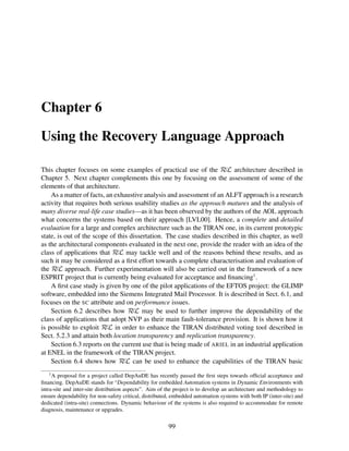 Chapter 6
Using the Recovery Language Approach
This chapter focuses on some examples of practical use of the RεL architecture described in
Chapter 5. Next chapter complements this one by focusing on the assessment of some of the
elements of that architecture.
As a matter of facts, an exhaustive analysis and assessment of an ALFT approach is a research
activity that requires both serious usability studies as the approach matures and the analysis of
many diverse real-life case studies—as it has been observed by the authors of the AOL approach
what concerns the systems based on their approach [LVL00]. Hence, a complete and detailed
evaluation for a large and complex architecture such as the TIRAN one, in its current prototypic
state, is out of the scope of this dissertation. The case studies described in this chapter, as well
as the architectural components evaluated in the next one, provide the reader with an idea of the
class of applications that RεL may tackle well and of the reasons behind these results, and as
such it may be considered as a ﬁrst effort towards a complete characterisation and evaluation of
the RεL approach. Further experimentation will also be carried out in the framework of a new
ESPRIT project that is currently being evaluated for acceptance and ﬁnancing1 .
A ﬁrst case study is given by one of the pilot applications of the EFTOS project: the GLIMP
software, embedded into the Siemens Integrated Mail Processor. It is described in Sect. 6.1, and
focuses on the SC attribute and on performance issues.
Section 6.2 describes how RεL may be used to further improve the dependability of the
class of applications that adopt NVP as their main fault-tolerance provision. It is shown how it
is possible to exploit RεL in order to enhance the TIRAN distributed voting tool described in
Sect. 5.2.3 and attain both location transparency and replication transparency.
Section 6.3 reports on the current use that is being made of ARIEL in an industrial application
at ENEL in the framework of the TIRAN project.
Section 6.4 shows how RεL can be used to enhance the capabilities of the TIRAN basic
1

A proposal for a project called DepAuDE has recently passed the ﬁrst steps towards ofﬁcial acceptance and
ﬁnancing. DepAuDE stands for “Dependability for embedded Automation systems in Dynamic Environments with
intra-site and inter-site distribution aspects”. Aim of the project is to develop an architecture and methodology to
ensure dependability for non-safety critical, distributed, embedded automation systems with both IP (inter-site) and
dedicated (intra-site) connections. Dynamic behaviour of the systems is also required to accommodate for remote
diagnosis, maintenance or upgrades.

99

 