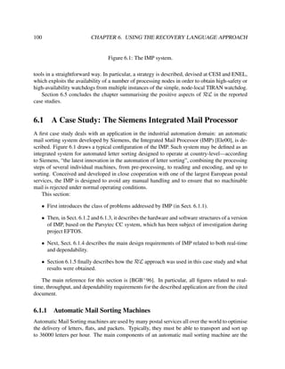 100

CHAPTER 6. USING THE RECOVERY LANGUAGE APPROACH

Figure 6.1: The IMP system.
tools in a straightforward way. In particular, a strategy is described, devised at CESI and ENEL,
which exploits the availability of a number of processing nodes in order to obtain high-safety or
high-availability watchdogs from multiple instances of the simple, node-local TIRAN watchdog.
Section 6.5 concludes the chapter summarising the positive aspects of RεL in the reported
case studies.

6.1

A Case Study: The Siemens Integrated Mail Processor

A ﬁrst case study deals with an application in the industrial automation domain: an automatic
mail sorting system developed by Siemens, the Integrated Mail Processor (IMP) [Ele00], is described. Figure 6.1 draws a typical conﬁguration of the IMP. Such system may be deﬁned as an
integrated system for automated letter sorting designed to operate at country-level—according
to Siemens, “the latest innovation in the automation of letter sorting”, combining the processing
steps of several individual machines, from pre-processing, to reading and encoding, and up to
sorting. Conceived and developed in close cooperation with one of the largest European postal
services, the IMP is designed to avoid any manual handling and to ensure that no machinable
mail is rejected under normal operating conditions.
This section:
• First introduces the class of problems addressed by IMP (in Sect. 6.1.1).
• Then, in Sect. 6.1.2 and 6.1.3, it describes the hardware and software structures of a version
of IMP, based on the Parsytec CC system, which has been subject of investigation during
project EFTOS.
• Next, Sect. 6.1.4 describes the main design requirements of IMP related to both real-time
and dependability.
• Section 6.1.5 ﬁnally describes how the RεL approach was used in this case study and what
results were obtained.
The main reference for this section is [BGB+ 96]. In particular, all ﬁgures related to realtime, throughput, and dependability requirements for the described application are from the cited
document.

6.1.1

Automatic Mail Sorting Machines

Automatic Mail Sorting machines are used by many postal services all over the world to optimise
the delivery of letters, ﬂats, and packets. Typically, they must be able to transport and sort up
to 36000 letters per hour. The main components of an automatic mail sorting machine are the

 