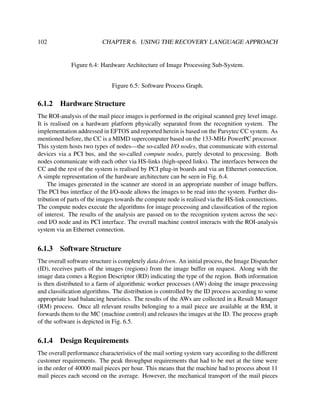 102

CHAPTER 6. USING THE RECOVERY LANGUAGE APPROACH

Figure 6.4: Hardware Architecture of Image Processing Sub-System.
Figure 6.5: Software Process Graph.

6.1.2

Hardware Structure

The ROI-analysis of the mail piece images is performed in the original scanned grey level image.
It is realised on a hardware platform physically separated from the recognition system. The
implementation addressed in EFTOS and reported herein is based on the Parsytec CC system. As
mentioned before, the CC is a MIMD supercomputer based on the 133-MHz PowerPC processor.
This system hosts two types of nodes—the so-called I/O nodes, that communicate with external
devices via a PCI bus, and the so-called compute nodes, purely devoted to processing. Both
nodes communicate with each other via HS-links (high-speed links). The interfaces between the
CC and the rest of the system is realised by PCI plug-in boards and via an Ethernet connection.
A simple representation of the hardware architecture can be seen in Fig. 6.4.
The images generated in the scanner are stored in an appropriate number of image buffers.
The PCI bus interface of the I/O-node allows the images to be read into the system. Further distribution of parts of the images towards the compute node is realised via the HS-link connections.
The compute nodes execute the algorithms for image processing and classiﬁcation of the region
of interest. The results of the analysis are passed on to the recognition system across the second I/O node and its PCI interface. The overall machine control interacts with the ROI-analysis
system via an Ethernet connection.

6.1.3

Software Structure

The overall software structure is completely data driven. An initial process, the Image Dispatcher
(ID), receives parts of the images (regions) from the image buffer on request. Along with the
image data comes a Region Descriptor (RD) indicating the type of the region. Both information
is then distributed to a farm of algorithmic worker processes (AW) doing the image processing
and classiﬁcation algorithms. The distribution is controlled by the ID process according to some
appropriate load balancing heuristics. The results of the AWs are collected in a Result Manager
(RM) process. Once all relevant results belonging to a mail piece are available at the RM, it
forwards them to the MC (machine control) and releases the images at the ID. The process graph
of the software is depicted in Fig. 6.5.

6.1.4

Design Requirements

The overall performance characteristics of the mail sorting system vary according to the different
customer requirements. The peak throughput requirements that had to be met at the time were
in the order of 40000 mail pieces per hour. This means that the machine had to process about 11
mail pieces each second on the average. However, the mechanical transport of the mail pieces

 