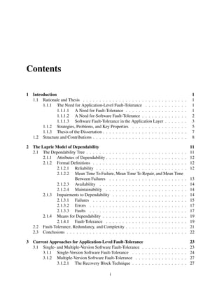 Contents
1

2

3

Introduction
1.1 Rationale and Thesis . . . . . . . . . . . . . . . . . . . . . . . . .
1.1.1 The Need for Application-Level Fault-Tolerance . . . . . .
1.1.1.1 A Need for Fault-Tolerance . . . . . . . . . . . .
1.1.1.2 A Need for Software Fault-Tolerance . . . . . . .
1.1.1.3 Software Fault-Tolerance in the Application Layer
1.1.2 Strategies, Problems, and Key Properties . . . . . . . . . .
1.1.3 Thesis of the Dissertation . . . . . . . . . . . . . . . . . . .
1.2 Structure and Contributions . . . . . . . . . . . . . . . . . . . . . .

.
.
.
.
.
.
.
.

.
.
.
.
.
.
.
.

.
.
.
.
.
.
.
.

.
.
.
.
.
.
.
.

.
.
.
.
.
.
.
.

.
.
.
.
.
.
.
.

.
.
.
.
.
.
.
.

1
1
1
1
2
3
5
7
8

The Laprie Model of Dependability
2.1 The Dependability Tree . . . . . . . . . . . . . . . . . . . . . . . . . . . . . .
2.1.1 Attributes of Dependability . . . . . . . . . . . . . . . . . . . . . . . .
2.1.2 Formal Deﬁnitions . . . . . . . . . . . . . . . . . . . . . . . . . . . .
2.1.2.1 Reliability . . . . . . . . . . . . . . . . . . . . . . . . . . .
2.1.2.2 Mean Time To Failure, Mean Time To Repair, and Mean Time
Between Failures . . . . . . . . . . . . . . . . . . . . . . .
2.1.2.3 Availability . . . . . . . . . . . . . . . . . . . . . . . . . .
2.1.2.4 Maintainability . . . . . . . . . . . . . . . . . . . . . . . .
2.1.3 Impairments to Dependability . . . . . . . . . . . . . . . . . . . . . .
2.1.3.1 Failures . . . . . . . . . . . . . . . . . . . . . . . . . . . .
2.1.3.2 Errors . . . . . . . . . . . . . . . . . . . . . . . . . . . . .
2.1.3.3 Faults . . . . . . . . . . . . . . . . . . . . . . . . . . . . .
2.1.4 Means for Dependability . . . . . . . . . . . . . . . . . . . . . . . . .
2.1.4.1 Fault-Tolerance . . . . . . . . . . . . . . . . . . . . . . . .
2.2 Fault-Tolerance, Redundancy, and Complexity . . . . . . . . . . . . . . . . . .
2.3 Conclusions . . . . . . . . . . . . . . . . . . . . . . . . . . . . . . . . . . . .

.
.
.
.

11
11
12
12
12

.
.
.
.
.
.
.
.
.
.
.

13
14
14
14
15
17
17
19
19
21
22

Current Approaches for Application-Level Fault-Tolerance
3.1 Single- and Multiple-Version Software Fault-Tolerance .
3.1.1 Single-Version Software Fault-Tolerance . . . .
3.1.2 Multiple-Version Software Fault-Tolerance . . .
3.1.2.1 The Recovery Block Technique . . . .

.
.
.
.

23
23
24
27
27

i

.
.
.
.

.
.
.
.

.
.
.
.

.
.
.
.

.
.
.
.

.
.
.
.

.
.
.
.

.
.
.
.

.
.
.
.

.
.
.
.

.
.
.
.

.
.
.
.

 