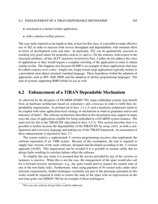 6.2. ENHANCEMENT OF A TIRAN DEPENDABLE MECHANISM

105

• structured as a farmer-worker application,
• with a stateless worker process.
The case study reported so far taught us that, at least for this class, it is possible to make effective
use of RεL in order to increase both service throughput and dependability with minimal effort
in terms of development costs and time. In particular, RεL can be qualitatively assessed as
reaching very good values for properties such as SC and SA. On the contrary, with respect to the
structural attributes, all the ALFT structures reviewed in Sect. 3 either do not address this class
of applications or they would require a complete rewriting of the application in order to obtain
similar results. This happens also because GLIMP is an example of those applications that may
be called company asset codes—longly-run, longly-tested, large applications typically written in
a procedural (non-object-oriented) standard language. These hypotheses forbid the adoption of
approaches such as MV, AOP, MOP, and the adoption of ad-hoc programming languages. The
lack of systems supporting RMP forbids its use as well.

6.2

Enhancement of a TIRAN Dependable Mechanism

As observed by the designers of GUARDS [PABD+ 99], many embedded systems may beneﬁt
from an hardware architecture based on redundancy and consensus in order to fulﬁl their dependability requirements. As pointed out in Sect. 1.1.1.3, such a hardware architecture needs to
be coupled with some application-level strategy or mechanism in order to guarantee end-to-end
tolerance of faults5 . The software architecture described in this dissertation may support in many
ways the class of applications eligible for being embedded in a GUARDS system instance. The
main tool for this is the TIRAN DV (described in Sect. 5.2.3). This section describes how it is
possible to further increase the dependability of the TIRAN DV by using ARIEL as both a conﬁguration and a recovery language and making use of the TIRAN framework. An assessment of
these enhancements is reported in Sect. 7.1.
The system realises a sophisticated N -version programming executive that implements the
software equivalent of an NMR system. Because of this assumption, the user is required to
supply four versions of the same software, designed and developed according to the N -version
approach [Avi85]. This requirement can be avoided if it is possible to assume safely that no
design faults resulting in correlate failures affect the software.
To simplify the case study it is assumed that the service provided by any of the versions or
instances is stateless. When this is not the case, the management of the spare would also call
for a forward recovery mechanism—e.g., the spare would need to acquire the current state of
one of the non-faulty tasks. Furthermore, when using pipelines of N-version tasks under strict
real-time requirements, further techniques (currently not part of the prototype presented in this
work) would be required in order to restore the state of the spare with no repercussion on the
real-time goals (see [BDGG+ 98] for an example of these techniques).
5

This way, also software design faults would be addressed.

 