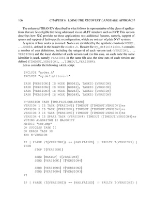 106

CHAPTER 6. USING THE RECOVERY LANGUAGE APPROACH

The enhanced TIRAN DV described in what follows is representative of the class of applications that are best eligible for being addressed via an ALFT structure such as NVP. This section
describes how RεL provides to those applications two additional features, namely, support of
spares and support of fault-speciﬁc reconﬁguration, which are not part of plain NVP systems.
A system of four nodes is assumed. Nodes are identiﬁed by the symbolic constants NODE1,
. . ., NODE4, deﬁned in the header ﬁle nodes.h. Header ﬁle my_definitions.h contains
a number of user deﬁnitions, including the unique-id of each version task (VERSION1, . . .,
VERSION4) and the local identiﬁer of each version task (in this case, on each node the same
identiﬁer is used, namely VERSION). In the same ﬁle also the time-outs of each version are
deﬁned (TIMEOUT_VERSION1, . . ., TIMEOUT_VERSION4).
Let us consider the following ARIEL script:
INCLUDE "nodes.h"
INCLUDE "my definitions.h"
TASK
TASK
TASK
TASK

{VERSION1}
{VERSION2}
{VERSION3}
{VERSION4}

IS
IS
IS
IS

NODE
NODE
NODE
NODE

{NODE1},
{NODE2},
{NODE3},
{NODE4},

TASKID
TASKID
TASKID
TASKID

{VERSION}
{VERSION}
{VERSION}
{VERSION}

N-VERSION TASK {TMR PLUS ONE SPARE}
VERSION 1 IS TASK {VERSION1} TIMEOUT {TIMEOUT VERSION1}ms
VERSION 2 IS TASK {VERSION2} TIMEOUT {TIMEOUT VERSION2}ms
VERSION 3 IS TASK {VERSION3} TIMEOUT {TIMEOUT VERSION3}ms
VERSION 4 IS SPARE TASK {VERSION4} TIMEOUT {TIMEOUT VERSION4}ms
VOTING ALGORITHM IS MAJORITY
METRIC "tmr cmp"
ON SUCCESS TASK 20
ON ERROR TASK 30
END N-VERSION
IF [ PHASE (T{VERSION1}) == {HAS FAILED} || FAULTY T{VERSION1} ]
THEN
STOP T{VERSION1}
SEND {WAKEUP} T{VERSION4}
SEND {VERSION1} T{VERSION4}
SEND {VERSION4} T{VERSION2}
SEND {VERSION4} T{VERSION3}
FI
IF [ PHASE (T{VERSION2}) == {HAS FAILED} || FAULTY T{VERSION2} ]

 
