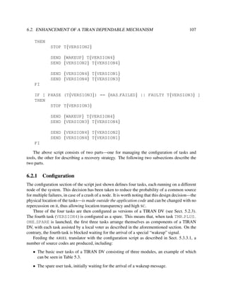6.2. ENHANCEMENT OF A TIRAN DEPENDABLE MECHANISM

107

THEN
STOP T{VERSION2}
SEND {WAKEUP} T{VERSION4}
SEND {VERSION2} T{VERSION4}
SEND {VERSION4} T{VERSION1}
SEND {VERSION4} T{VERSION3}
FI
IF [ PHASE (T{VERSION3}) == {HAS FAILED} || FAULTY T{VERSION3} ]
THEN
STOP T{VERSION3}
SEND {WAKEUP} T{VERSION4}
SEND {VERSION3} T{VERSION4}
SEND {VERSION4} T{VERSION2}
SEND {VERSION4} T{VERSION1}
FI
The above script consists of two parts—one for managing the conﬁguration of tasks and
tools, the other for describing a recovery strategy. The following two subsections describe the
two parts.

6.2.1

Conﬁguration

The conﬁguration section of the script just shown deﬁnes four tasks, each running on a different
node of the system. This decision has been taken to reduce the probability of a common source
for multiple failures, in case of a crash of a node. It is worth noting that this design decision—the
physical location of the tasks—is made outside the application code and can be changed with no
repercussion on it, thus allowing location transparency and high SC.
Three of the four tasks are then conﬁgured as versions of a TIRAN DV (see Sect. 5.2.3).
The fourth task (VERSION4) is conﬁgured as a spare. This means that, when task TMR PLUS
ONE SPARE is launched, the ﬁrst three tasks arrange themselves as components of a TIRAN
DV, with each task assisted by a local voter as described in the aforementioned section. On the
contrary, the fourth task is blocked waiting for the arrival of a special “wakeup” signal.
Feeding the ARIEL translator with the conﬁguration script as described in Sect. 5.3.3.1, a
number of source codes are produced, including:
• The basic user tasks of a TIRAN DV consisting of three modules, an example of which
can be seen in Table 5.3.
• The spare user task, initially waiting for the arrival of a wakeup message.

 