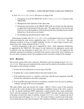 108

CHAPTER 6. USING THE RECOVERY LANGUAGE APPROACH

• Task TMR PLUS ONE SPARE. This task is in charge of the:
1. Transparent set up of the TIRAN DV via the TIRAN CreateTask function of the
TIRAN BSL.
2. Management of the replication of the input value.
3. Declaration and insertion in the TIRAN TOM of the set of time-outs that represent
an upper limit to the duration of the base tasks. This upper limit is set by the user and
known by one of the hypotheses of the timed-asynchronous distributed system model
deﬁned on p. 46 (all services are timed).
4. De-multiplexing and delivering the output value.
In the absence of faults, task TMR PLUS ONE SPARE would appear to the user as yet another
version providing the same service supplied by tasks VERSION1,. . . ,VERSION4. The only
difference would be in terms of a higher reliability (see Eq. 7.1) and a larger execution time,
mainly due to the voting overhead (see Sect. 7.2.2.4).
Location transparency in this case is supported by ARIEL, while replication transparency
is supported by the TIRAN DV. The degree of code intrusion in the application source code
is reduced to the one instruction to spawn task TMR PLUS ONE SPARE. No support for the
automatic generation of makeﬁles is provided in the current version of the ARIEL translator, so
the user needs to properly instruct the compilation of the source ﬁles written by the translator.

6.2.2

Recovery

The recovery section of the ARIEL script on p. 106 deﬁnes a recovery strategy for task TMR PLUS
ONE SPARE. When any error is detected in the system and forwarded to the backbone, the backbone replies to this stimulus as follows:
1. It stores the error notiﬁcation in its local copy of the DB.
2. It updates the α-count variable related to the entity found in error.
3. If the notiﬁcation is local, i.e., related to a local task, then the local component of the BB
forwards the notiﬁcation to the other components.
4. If the local BB entity plays the role of coordinator, it initiates error recovery by sending a
“wakeup” message to the recovery interpreter.
This latter orderly reads and executes the r-codes. Table 6.1 shows a trace of the execution
of some of the r-codes produced when translating a simpliﬁed version of the ARIEL script on
p. 106. As already mentioned, RINT implements a virtual machine with a stack architecture.
Line 5 starts the scanning of a guard. Line 6 stores on RINT’s run-time stack the current value
of the phase of task 0 (the value of symbolic constant VERSION1). Line 7 compares the top of
the run-time stack with integer HAS FAILED. The result, 0 (false) is stored on top of the stack.
Line 8 checks the top of the stack for being 0. The condition is fulﬁlled, so a jump is made to line

 