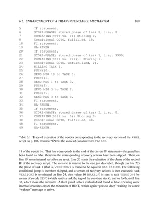 6.2. ENHANCEMENT OF A TIRAN DEPENDABLE MECHANISM
5
6
7
8
18
19
20
21
22
23
24
25
26
27
28
29
30
31
32
33
34
35
36
37
38
48
49

109

IF statement.
STORE-PHASE: stored phase of task 0, i.e., 0.
COMPARING(9999 vs. 0): Storing 0.
Conditional GOTO, fulfilled, 18.
FI statement.
OA-RENEW.
IF statement.
STORE-PHASE: stored phase of task 1, i.e., 9999.
COMPARING(9999 vs. 9999): Storing 1.
Conditional GOTO, unfulfilled, 24.
KILLING TASK 1.
PUSH(10).
SEND MSG 10 to TASK 3.
PUSH(1).
SEND MSG 1 to TASK 3.
PUSH(3).
SEND MSG 3 to TASK 2.
PUSH(3).
SEND MSG 3 to TASK 0.
FI statement.
OA-RENEW.
IF statement.
STORE-PHASE: stored phase of task 2, i.e., 0.
COMPARING(9999 vs. 0): Storing 0.
Conditional GOTO, fulfilled, 48.
FI statement.
OA-RENEW.

Table 6.1: Trace of execution of the r-codes corresponding to the recovery section of the ARIEL
script on p. 106. Number 9999 is the value of constant HAS FAILED.
18 of the r-code list. That line corresponds to the end of the current IF statement—the guard has
been found as false, therefore the corresponding recovery actions have been skipped. Then, on
line 19, some internal variables are reset. Line 20 starts the evaluation of the clause of the second
IF of the recovery script. The scenario is similar to the one just described, though (on line 22)
the phase of task 1 (that is, VERSION2) is found to be equal to HAS FAILED. The following
conditional jump is therefore skipped, and a stream of recovery actions is then executed: task
VERSION2 is terminated on line 24, then value 10 (WAKEUP) is sent to task VERSION4 by
means of r-code SEND (which sends a task the top of the run-time stack), and so forth, until line
33, which closes the current IF. A third guard is then evaluated and found as false. Clearing some
internal structures closes the execution of RINT, which again “goes to sleep” waiting for a new
“wakeup” message to arrive.

 