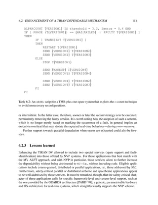 6.2. ENHANCEMENT OF A TIRAN DEPENDABLE MECHANISM

111

ALPHACOUNT {VERSION1} IS threshold = 3.0, factor = 0.4 END
IF [ PHASE (T{VERSION1}) == {HAS FAILED} || FAULTY T{VERSION1} ]
THEN
IF [ TRANSIENT T{VERSION1} ]
THEN
RESTART T{VERSION1}
SEND {VERSION1} T{VERSION2}
SEND {VERSION1} T{VERSION3}
ELSE
STOP T{VERSION1}
SEND {WAKEUP} T{VERSION4}
SEND {VERSION1} T{VERSION4}
SEND {VERSION4} T{VERSION2}
SEND {VERSION4} T{VERSION3}
FI
FI
Table 6.2: An ARIEL script for a TMR-plus-one-spare system that exploits the α-count technique
to avoid unnecessary reconﬁgurations.
or intermittent. In the latter case, therefore, sooner or later the second strategy is to be executed,
permanently removing the faulty version. It is worth noting how the adoption of such a scheme,
which is no longer purely based on masking the occurrence of a fault, in general implies an
execution overhead that may violate the expected real-time behaviour—during error-recovery.
Further support towards graceful degradation when spares are exhausted could also be foreseen.

6.2.3

Lessons learned

Enhancing the TIRAN DV allowed to include two special services (spare support and faultidentiﬁcation) into those offered by NVP systems. For those applications that best match with
the MV ALFT approach, and with NVP in particular, those services allow to further increase
the dependability without being detrimental to SC—i.e., without intruding code. Eligible applications include coarse-grained, distributed or parallel applications, i.e., those addressed by RεL.
Furthermore, safety-critical parallel or distributed airborne and spaceborne applications appear
to be well addressed by those services. It must be remarked, though, that the safety-critical character of these applications calls for speciﬁc framework-level and system-level support, such as
the one provided by the GUARDS architecture [PABD+ 99], a generic, parametrisable hardware
and OS architecture for real-time systems, which straightforwardly supports the NVP scheme.

 