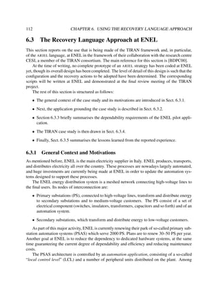 112

6.3

CHAPTER 6. USING THE RECOVERY LANGUAGE APPROACH

The Recovery Language Approach at ENEL

This section reports on the use that is being made of the TIRAN framework and, in particular,
of the ARIEL language, at ENEL in the framework of their collaboration with the research centre
CESI, a member of the TIRAN consortium. The main reference for this section is [BDPC00].
At the time of writing, no complete prototype of an ARIEL strategy has been coded at ENEL
yet, though its overall design has been completed. The level of detail of this design is such that the
conﬁguration and the recovery actions to be adopted have been determined. The corresponding
scripts will be written at ENEL and demonstrated at the ﬁnal review meeting of the TIRAN
project.
The rest of this section is structured as follows:
• The general context of the case study and its motivations are introduced in Sect. 6.3.1.
• Next, the application grounding the case study is described in Sect. 6.3.2.
• Section 6.3.3 brieﬂy summarises the dependability requirements of the ENEL pilot application.
• The TIRAN case study is then drawn in Sect. 6.3.4.
• Finally, Sect. 6.3.5 summarises the lessons learned from the reported experience.

6.3.1

General Context and Motivations

As mentioned before, ENEL is the main electricity supplier in Italy. ENEL produces, transports,
and distributes electricity all over the country. These processes are nowadays largely automated,
and huge investments are currently being made at ENEL in order to update the automation systems designed to support these processes.
The ENEL energy distribution system is a meshed network connecting high-voltage lines to
the ﬁnal users. Its nodes of interconnection are:
• Primary substations (PS), connected to high-voltage lines, transform and distribute energy
to secondary substations and to medium-voltage customers. The PS consist of a set of
electrical component (switches, insulators, transformers, capacitors and so forth) and of an
automation system.
• Secondary substations, which transform and distribute energy to low-voltage customers.
As part of this major activity, ENEL is currently renewing their park of so-called primary substation automation systems (PSAS) which serve 2000 PS. Plans are to renew 30–50 PS per year.
Another goal at ENEL is to reduce the dependency to dedicated hardware systems, at the same
time guaranteeing the current degree of dependability and efﬁciency and reducing maintenance
costs.
The PSAS architecture is controlled by an automation application, consisting of a so-called
“local control level” (LCL) and a number of peripheral units distributed on the plant. Among

 