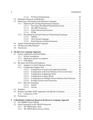 ii

CONTENTS
.
.
.
.
.
.
.
.
.
.
.
.
.
.
.

29
31
33
33
33
34
34
35
36
36
36
37
39
41
42

The Recovery Language Approach
4.1 System, Application and Fault Models . . . . . . . . . . . . . . . . . . . . . .
4.1.1 System Assumptions . . . . . . . . . . . . . . . . . . . . . . . . . . .
4.1.2 Application-speciﬁc Assumptions . . . . . . . . . . . . . . . . . . . .
4.1.3 Fault Model . . . . . . . . . . . . . . . . . . . . . . . . . . . . . . . .
4.2 Key Ideas and Technical Foundations . . . . . . . . . . . . . . . . . . . . . .
4.2.1 Adoption of a Fault-Tolerance Toolset . . . . . . . . . . . . . . . . . .
4.2.2 Conﬁguration Support Tool . . . . . . . . . . . . . . . . . . . . . . .
4.2.2.1 Conﬁguration of System and Application Entities . . . . . .
4.2.2.2 Conﬁguration of the Fault-Tolerance Tools in the Toolset . .
4.2.2.3 Conﬁguration of Replicated Tasks . . . . . . . . . . . . . .
4.2.2.4 Conﬁguration for Retry Blocks . . . . . . . . . . . . . . . .
4.2.2.5 Conﬁguration for Multiple-Version Software Fault-Tolerance
4.2.2.6 Example Scenario and Conclusions . . . . . . . . . . . . . .
4.2.3 Recovery Languages . . . . . . . . . . . . . . . . . . . . . . . . . . .
4.2.3.1 Guards . . . . . . . . . . . . . . . . . . . . . . . . . . . . .
4.2.3.2 Actions . . . . . . . . . . . . . . . . . . . . . . . . . . . . .
4.3 Workﬂow . . . . . . . . . . . . . . . . . . . . . . . . . . . . . . . . . . . . .
4.4 Relation with Other ALFT Approaches and Speciﬁc Limitations . . . . . . . .
4.4.1 Limitations of RεL . . . . . . . . . . . . . . . . . . . . . . . . . . . .
4.5 Conclusions . . . . . . . . . . . . . . . . . . . . . . . . . . . . . . . . . . . .

.
.
.
.
.
.
.
.
.
.
.
.
.
.
.
.
.
.
.
.

45
45
45
47
47
47
48
49
49
50
50
52
53
53
54
55
56
57
58
59
60

A Distributed Architecture Based on the Recovery Language Approach
5.1 The ESPRIT Project TIRAN . . . . . . . . . . . . . . . . . . . . . .
5.2 Some Components of the TIRAN Framework . . . . . . . . . . . . .
5.2.1 The TIRAN Basic Tools . . . . . . . . . . . . . . . . . . . .
5.2.2 The TIRAN Basic Services Library . . . . . . . . . . . . . .

.
.
.
.

63
63
67
67
68

3.2
3.3

3.4
3.5
3.6
4

5

3.1.2.2 N-Version Programming . . . . . . . . . . . . .
Metaobject Protocols and Reﬂection . . . . . . . . . . . . . . . . .
Enhancing or Developing Fault-Tolerance Languages . . . . . . . .
3.3.1 Enhancing Pre-existing Programming Languages . . . . . .
3.3.1.1 The Arjuna Distributed Programming System . .
3.3.1.2 The SINA Extensions . . . . . . . . . . . . . . .
3.3.1.3 Fault-Tolerant Linda Systems . . . . . . . . . . .
3.3.1.4 FT-SR . . . . . . . . . . . . . . . . . . . . . . .
3.3.2 Developing Novel Fault-Tolerance Programming Languages
3.3.2.1 ARGUS . . . . . . . . . . . . . . . . . . . . . .
3.3.2.2 The Correlate Language . . . . . . . . . . . . . .
3.3.2.3 Fault-Tolerance Attribute Grammars . . . . . . .
Aspect-oriented Programming Languages . . . . . . . . . . . . . .
The Recovery Meta-Program . . . . . . . . . . . . . . . . . . . . .
Conclusions . . . . . . . . . . . . . . . . . . . . . . . . . . . . . .

.
.
.
.
.
.
.
.
.
.
.
.
.
.
.

.
.
.
.
.
.
.
.
.
.
.
.
.
.
.

.
.
.
.

.
.
.
.
.
.
.
.
.
.
.
.
.
.
.

.
.
.
.

.
.
.
.
.
.
.
.
.
.
.
.
.
.
.

.
.
.
.

.
.
.
.
.
.
.
.
.
.
.
.
.
.
.

.
.
.
.

.
.
.
.
.
.
.
.
.
.
.
.
.
.
.

.
.
.
.

 