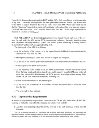 114

CHAPTER 6. USING THE RECOVERY LANGUAGE APPROACH

Figure 6.10: Scheme of execution of the BSW and the APL. Only one of them is in the run state
at any time t. The ticker line represents the time spent in the run state. Action “get” is executed
by the BSW to receive data from the ﬁeld and stable states from SM. “Write” and “read” act on
the EM. “Compute” is carried out by the APL and is the elaboration of the new state and outputs.
The BSW executes action “store” to write these values into SM. The rectangle represents the
duration of a system cycle (Tcycle ).
Both APL and BSW are distributed applications whose module run on each node of the system. On each node, the APL and the BSW communicate exclusively through a shared memory
bank called the “exchange memory” (EM)6 . The overall system evolves by executing alternatively the BSW and the APL as depicted in Fig. 6.10.
The basic cycle of the APL is as follows:
• At the beginning of the current cycle, the inputs from the ﬁeld and the current state of the
automata are read from the EM.
• During the current cycle a new state and set of outputs are computed.
• At the end of the current cycle, the computed new state and outputs are stored into the EM.
The basic cycle of the BSW is as follows:
• At the beginning of the current cycle, the BSW receives input from the ﬁeld, timer values
from the local clock, and stable states from a stable memory module (SM), and writes all
these data into the EM. Furthermore, the BSW activates a set of provisions among those
of the TIRAN fault-tolerance framework, including SM.
• It then waits until the end of the current cycle.
• At the end of the cycle the BSW reads output and new states from the EM and stores them
into the SM.
• The new cycle is then initiated.

6.3.3

Dependability Requirements

A number of dependability requirements characterise the TIRAN pilot application [BCDF+ 99],
focusing in particular on availability, integrity and safety. They include:
1. Any ﬁrst fault affecting either the electric network or the fault-tolerance system must be
tolerated.
6

The EM is virtually structured as a single bank for the whole application; physically, it is partitioned and
distributed over the available nodes according to the the strategy of partitioning and allocation of the application.
On the start of each new cycle, the blocks of the EM are synchronised and updated by the BSW modules.

 