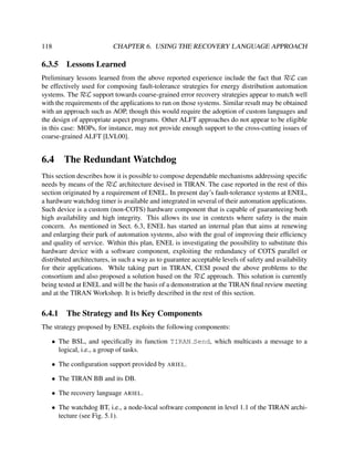 118

6.3.5

CHAPTER 6. USING THE RECOVERY LANGUAGE APPROACH

Lessons Learned

Preliminary lessons learned from the above reported experience include the fact that RεL can
be effectively used for composing fault-tolerance strategies for energy distribution automation
systems. The RεL support towards coarse-grained error recovery strategies appear to match well
with the requirements of the applications to run on those systems. Similar result may be obtained
with an approach such as AOP, though this would require the adoption of custom languages and
the design of appropriate aspect programs. Other ALFT approaches do not appear to be eligible
in this case: MOPs, for instance, may not provide enough support to the cross-cutting issues of
coarse-grained ALFT [LVL00].

6.4

The Redundant Watchdog

This section describes how it is possible to compose dependable mechanisms addressing speciﬁc
needs by means of the RεL architecture devised in TIRAN. The case reported in the rest of this
section originated by a requirement of ENEL. In present day’s fault-tolerance systems at ENEL,
a hardware watchdog timer is available and integrated in several of their automation applications.
Such device is a custom (non-COTS) hardware component that is capable of guaranteeing both
high availability and high integrity. This allows its use in contexts where safety is the main
concern. As mentioned in Sect. 6.3, ENEL has started an internal plan that aims at renewing
and enlarging their park of automation systems, also with the goal of improving their efﬁciency
and quality of service. Within this plan, ENEL is investigating the possibility to substitute this
hardware device with a software component, exploiting the redundancy of COTS parallel or
distributed architectures, in such a way as to guarantee acceptable levels of safety and availability
for their applications. While taking part in TIRAN, CESI posed the above problems to the
consortium and also proposed a solution based on the RεL approach. This solution is currently
being tested at ENEL and will be the basis of a demonstration at the TIRAN ﬁnal review meeting
and at the TIRAN Workshop. It is brieﬂy described in the rest of this section.

6.4.1

The Strategy and Its Key Components

The strategy proposed by ENEL exploits the following components:
• The BSL, and speciﬁcally its function TIRAN Send, which multicasts a message to a
logical, i.e., a group of tasks.
• The conﬁguration support provided by ARIEL.
• The TIRAN BB and its DB.
• The recovery language ARIEL.
• The watchdog BT, i.e., a node-local software component in level 1.1 of the TIRAN architecture (see Fig. 5.1).

 