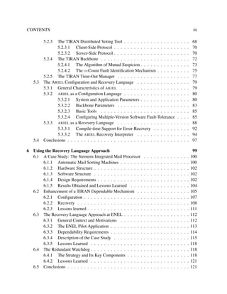 CONTENTS

iii

5.2.3

5.3

5.4
6

The TIRAN Distributed Voting Tool . . . . . . . . . . . . . . . .
5.2.3.1 Client-Side Protocol . . . . . . . . . . . . . . . . . . .
5.2.3.2 Server-Side Protocol . . . . . . . . . . . . . . . . . . .
5.2.4 The TIRAN Backbone . . . . . . . . . . . . . . . . . . . . . . .
5.2.4.1 The Algorithm of Mutual Suspicion . . . . . . . . . . .
5.2.4.2 The α-Count Fault Identiﬁcation Mechanism . . . . . .
5.2.5 The TIRAN Time-Out Manager . . . . . . . . . . . . . . . . . .
The A RIEL Conﬁguration and Recovery Language . . . . . . . . . . . .
5.3.1 General Characteristics of ARIEL . . . . . . . . . . . . . . . . .
5.3.2 ARIEL as a Conﬁguration Language . . . . . . . . . . . . . . . .
5.3.2.1 System and Application Parameters . . . . . . . . . . .
5.3.2.2 Backbone Parameters . . . . . . . . . . . . . . . . . .
5.3.2.3 Basic Tools . . . . . . . . . . . . . . . . . . . . . . .
5.3.2.4 Conﬁguring Multiple-Version Software Fault-Tolerance
5.3.3 ARIEL as a Recovery Language . . . . . . . . . . . . . . . . . .
5.3.3.1 Compile-time Support for Error-Recovery . . . . . . .
5.3.3.2 The ARIEL Recovery Interpreter . . . . . . . . . . . .
Conclusions . . . . . . . . . . . . . . . . . . . . . . . . . . . . . . . . .

Using the Recovery Language Approach
6.1 A Case Study: The Siemens Integrated Mail Processor
6.1.1 Automatic Mail Sorting Machines . . . . . . .
6.1.2 Hardware Structure . . . . . . . . . . . . . . .
6.1.3 Software Structure . . . . . . . . . . . . . . .
6.1.4 Design Requirements . . . . . . . . . . . . . .
6.1.5 Results Obtained and Lessons Learned . . . .
6.2 Enhancement of a TIRAN Dependable Mechanism . .
6.2.1 Conﬁguration . . . . . . . . . . . . . . . . . .
6.2.2 Recovery . . . . . . . . . . . . . . . . . . . .
6.2.3 Lessons learned . . . . . . . . . . . . . . . . .
6.3 The Recovery Language Approach at ENEL . . . . . .
6.3.1 General Context and Motivations . . . . . . .
6.3.2 The ENEL Pilot Application . . . . . . . . . .
6.3.3 Dependability Requirements . . . . . . . . . .
6.3.4 Description of the Case Study . . . . . . . . .
6.3.5 Lessons Learned . . . . . . . . . . . . . . . .
6.4 The Redundant Watchdog . . . . . . . . . . . . . . . .
6.4.1 The Strategy and Its Key Components . . . . .
6.4.2 Lessons Learned . . . . . . . . . . . . . . . .
6.5 Conclusions . . . . . . . . . . . . . . . . . . . . . . .

.
.
.
.
.
.
.
.
.
.
.
.
.
.
.
.
.
.
.
.

.
.
.
.
.
.
.
.
.
.
.
.
.
.
.
.
.
.
.
.

.
.
.
.
.
.
.
.
.
.
.
.
.
.
.
.
.
.
.
.

.
.
.
.
.
.
.
.
.
.
.
.
.
.
.
.
.
.
.
.

.
.
.
.
.
.
.
.
.
.
.
.
.
.
.
.
.
.
.
.

.
.
.
.
.
.
.
.
.
.
.
.
.
.
.
.
.
.
.
.

.
.
.
.
.
.
.
.
.
.
.
.
.
.
.
.
.
.
.
.

.
.
.
.
.
.
.
.
.
.
.
.
.
.
.
.
.
.
.
.

.
.
.
.
.
.
.
.
.
.
.
.
.
.
.
.
.
.
.
.

.
.
.
.
.
.
.
.
.
.
.
.
.
.
.
.
.
.
.
.

.
.
.
.
.
.
.
.
.
.
.
.
.
.
.
.
.
.

.
.
.
.
.
.
.
.
.
.
.
.
.
.
.
.
.
.
.
.

.
.
.
.
.
.
.
.
.
.
.
.
.
.
.
.
.
.

.
.
.
.
.
.
.
.
.
.
.
.
.
.
.
.
.
.
.
.

.
.
.
.
.
.
.
.
.
.
.
.
.
.
.
.
.
.

.
.
.
.
.
.
.
.
.
.
.
.
.
.
.
.
.
.
.
.

.
.
.
.
.
.
.
.
.
.
.
.
.
.
.
.
.
.

68
70
70
72
73
75
77
79
79
80
80
83
85
85
88
92
94
97

.
.
.
.
.
.
.
.
.
.
.
.
.
.
.
.
.
.
.
.

99
100
100
102
102
102
104
105
107
108
111
112
112
113
114
115
118
118
118
121
121

 