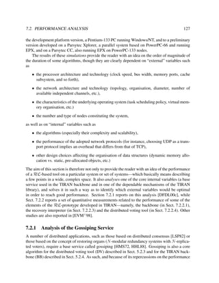 7.2. PERFORMANCE ANALYSIS

127

the development platform version, a Pentium-133 PC running Windows/NT, and to a preliminary
version developed on a Parsytec Xplorer, a parallel system based on PowerPC-66 and running
EPX, and on a Parsytec CC, also running EPX on PowerPC-133 nodes.
The results of these simulations provide the reader with an idea on the order of magnitude of
the duration of some algorithms, though they are clearly dependent on “external” variables such
as
• the processor architecture and technology (clock speed, bus width, memory ports, cache
subsystem, and so forth),
• the network architecture and technology (topology, organisation, diameter, number of
available independent channels, etc.),
• the characteristics of the underlying operating system (task scheduling policy, virtual memory organisation, etc.)
• the number and type of nodes constituting the system,
as well as on “internal” variables such as
• the algorithms (especially their complexity and scalability),
• the performance of the adopted network protocols (for instance, choosing UDP as a transport protocol implies an overhead that differs from that of TCP),
• other design choices affecting the organisation of data structures (dynamic memory allocation vs. static, pre-allocated objects, etc.)
The aim of this section is therefore not only to provide the reader with an idea of the performance
of a RεL-based tool on a particular system or set of systems—which basically means describing
a few points in a wide, complex space. It also analyses one of the core internal variables (a base
service used in the TIRAN backbone and in one of the dependable mechanisms of the TIRAN
library), and solves it in such a way as to identify which external variables would be optimal
in order to reach good performance. Section 7.2.1 reports on this analysis [DFDL00c], while
Sect. 7.2.2 reports a set of quantitative measurements related to the performance of some of the
elements of the RεL-prototype developed in TIRAN—namely, the backbone (in Sect. 7.2.2.1),
the recovery interpreter (in Sect. 7.2.2.3) and the distributed voting tool (in Sect. 7.2.2.4). Other
studies are also reported in [EVM+ 98].

7.2.1

Analysis of the Gossiping Service

A number of distributed applications, such as those based on distributed consensus [LSP82] or
those based on the concept of restoring organs (N -modular redundancy systems with N -replicated voters), require a base service called gossiping [HMS72, HHL88]. Gossiping is also a core
algorithm for the distributed voting tool (DV) described in Sect. 5.2.3 and for the TIRAN backbone (BB) described in Sect. 5.2.4. As such, and because of its repercussions on the performance

 