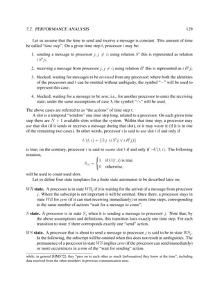 7.2. PERFORMANCE ANALYSIS

129

Let us assume that the time to send and receive a message is constant. This amount of time
be called “time step”. On a given time step t, processor i may be:
1. sending a message to processor j, j = i; using relation S t this is represented as relation
i S t j;
2. receiving a message from processor j, j = i; using relation Rt this is represented as i Rt j;
3. blocked, waiting for messages to be received from any processor; where both the identities
of the processors and t can be omitted without ambiguity, the symbol “−” will be used to
represent this case;
4. blocked, waiting for a message to be sent, i.e., for another processor to enter the receiving
state; under the same assumptions of case 3, the symbol “ ” will be used.
The above cases are referred to as “the actions” of time step t.
A slot is a temporal “window” one time step long, related to a processor. On each given time
step there are N + 1 available slots within the system. Within that time step, a processor may
use that slot (if it sends or receives a message during that slot), or it may waste it (if it is in one
of the remaining two cases). In other words, processor i is said to use slot t if and only if
U (t, i) = {∃ j (i S t j ∨ i Rt j)}
is true; on the contrary, processor i is said to waste slot t if and only if ¬U (t, i). The following
notation,
1 if U (t, i) is true,
δi,t =
0 otherwise,
will be used to count used slots.
Let us deﬁne four state templates for a ﬁnite state automaton to be described later on:
WR state. A processor is in state WRj if it is waiting for the arrival of a message from processor
j. Where the subscript is not important it will be omitted. Once there, a processor stays in
state WR for zero (if it can start receiving immediately) or more time steps, corresponding
to the same number of actions “wait for a message to come”.
S state. A processor is in state Sj when it is sending a message to processor j. Note that, by
the above assumptions and deﬁnitions, this transition lasts exactly one time step. For each
transition to state S there corresponds exactly one “send” action.
WS state. A processor that is about to send a message to processor j is said to be in state WSj .
In the following, the subscript will be omitted when this does not result in ambiguities. The
permanence of a processor in state WS implies zero (if the processor can send immediately)
or more occurrences in a row of the “wait for sending” action.
while, in general [HMS72], they “pass on to each other as much [information] they know at the time”, including
data received from the other members in previous communication runs.

 