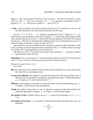130

CHAPTER 7. ANALYSIS AND SIMULATIONS

Figure 7.7: The state diagram of the FSA run by processor i. The ﬁrst row consists of i pairs
(WR, R). (For i = 0 this row is missing). (P1 , . . . , PN ) represents a permutation of the N
integers [0, N ] − {i}. The last row contains N − i pairs (WR, R).
R state. A processor that is receiving a message from processor j is said to be in state Rj . By
the above deﬁnitions, this state transition also lasts one time step.
For any i ∈ [0, N ], let P1 , . . . , PN represent a permutation of the N integers [0, N ] − {i}.
Then the above state templates can be used to compose N + 1 linear ﬁnite state automata (FSA)
with a structure like the one in Fig. 7.7, which shows the state diagram of the FSA to be executed
by processor i. The ﬁrst row represents the condition that has to be reached before processor i is
allowed to begin its broadcast: a series of i pairs (WR, R).
Once processor i has successfully received i messages, it gains the right to broadcast, which
it does according to the rule expressed in the second row of Fig. 7.7: it orderly sends its message
to its fellows, the j-th message being sent to processor Pj .
The third row of Fig. 7.7 represents the receipt of the remaining N − i messages, coded as
N − i pairs like those in the ﬁrst row.
Proposition 1 For any permutation P, the distributed algorithm described by the state diagram
of Fig. 7.7 solves the above mentioned gossiping problem without deadlocks.
(The proof is given in Sect. A.3.1).
Let us call:
Run the collection of slots needed to fully execute the above algorithm on a given system, plus
the value of the corresponding actions.
Average slot utilisation The number of slots that have been used in the average within a run. It
represents the average degree of parallelism exploited in the system. It will be indicated as
µN , or simply as µ. It varies between 0 and N + 1.
Efﬁciency the percentage of used slots over the total number of slots available during a run. εN ,
or simply ε, will be used to represent efﬁciency.
Length the number of time steps in a run. It represents a measure of the time needed by the
distributed algorithm to complete. λN , or simply λ, will be used for lengths.
The number of slots available within a run of N + 1 processors be denoted as σ(N ) = (N +
1)λN .
The number of used slots i.e., the number of slots that have been used during time step t, be
denoted as
N

νt =

δi,t .
i=0

 