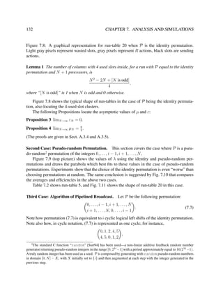 132

CHAPTER 7. ANALYSIS AND SIMULATIONS

Figure 7.8: A graphical representation for run-table 20 when P is the identity permutation.
Light gray pixels represent wasted slots, gray pixels represent R actions, black slots are sending
actions.
Lemma 1 The number of columns with 4 used slots inside, for a run with P equal to the identity
permutation and N + 1 processors, is
N 2 − 2N + [N is odd]
,
4
where “[N is odd]” is 1 when N is odd and 0 otherwise.
Figure 7.8 shows the typical shape of run-tables in the case of P being the identity permutation, also locating the 4-used slot clusters.
The following Propositions locate the asymptotic values of µ and ε:
Proposition 3 limN →∞ εN = 0,
8
Proposition 4 limN →∞ µN = 3 .

(The proofs are given in Sect. A.3.4 and A.3.5).
Second Case: Pseudo-random Permutation. This section covers the case where P is a pseudo-random2 permutation of the integers 0, . . . , i − 1, i + 1, . . . , N .
Figure 7.9 (top picture) shows the values of λ using the identity and pseudo-random permutations and draws the parabola which best ﬁts to these values in the case of pseudo-random
permutations. Experiments show that the choice of the identity permutation is even “worse” than
choosing permutations at random. The same conclusion is suggested by Fig. 7.10 that compares
the averages and efﬁciencies in the above two cases.
Table 7.2 shows run-table 5, and Fig. 7.11 shows the shape of run-table 20 in this case.
Third Case: Algorithm of Pipelined Broadcast. Let P be the following permutation:
0, . . . , i − 1, i + 1, . . . , N
.
i + 1, . . . , N, 0, . . . , i − 1

(7.7)

Note how permutation (7.7) is equivalent to i cyclic logical left shifts of the identity permutation.
Note also how, in cycle notation, (7.7) is represented as one cycle; for instance,
0, 1, 2, 4, 5
,
4, 5, 0, 1, 2
2

The standard C function “random” [Sun94] has been used—a non-linear additive feedback random number
generator returning pseudo-random integers in the range [0, 231 −1] with a period approximately equal to 16(231 −1).
A truly random integer has been used as a seed. P is composed by generating with random pseudo-random numbers
in domain [0, N ] − X, with X initially set to {i} and then augmented at each step with the integer generated in the
previous step.

 