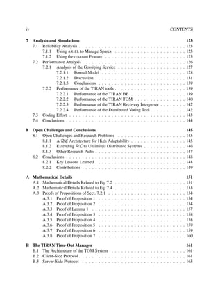 iv
7

8

CONTENTS
Analysis and Simulations
7.1 Reliability Analysis . . . . . . . . . . . . . . . . . . . . . . . . .
7.1.1 Using ARIEL to Manage Spares . . . . . . . . . . . . . .
7.1.2 Using the α-count Feature . . . . . . . . . . . . . . . . .
7.2 Performance Analysis . . . . . . . . . . . . . . . . . . . . . . . .
7.2.1 Analysis of the Gossiping Service . . . . . . . . . . . . .
7.2.1.1 Formal Model . . . . . . . . . . . . . . . . . .
7.2.1.2 Discussion . . . . . . . . . . . . . . . . . . . .
7.2.1.3 Conclusions . . . . . . . . . . . . . . . . . . .
7.2.2 Performance of the TIRAN tools . . . . . . . . . . . . . .
7.2.2.1 Performance of the TIRAN BB . . . . . . . . .
7.2.2.2 Performance of the TIRAN TOM . . . . . . . .
7.2.2.3 Performance of the TIRAN Recovery Interpreter
7.2.2.4 Performance of the Distributed Voting Tool . . .
7.3 Coding Effort . . . . . . . . . . . . . . . . . . . . . . . . . . . .
7.4 Conclusions . . . . . . . . . . . . . . . . . . . . . . . . . . . . .
Open Challenges and Conclusions
8.1 Open Challenges and Research Problems . . . . . . . .
8.1.1 A RεL Architecture for High Adaptability . . . .
8.1.2 Extending RεL to Unlimited Distributed Systems
8.1.3 Other Research Paths . . . . . . . . . . . . . . .
8.2 Conclusions . . . . . . . . . . . . . . . . . . . . . . . .
8.2.1 Key Lessons Learned . . . . . . . . . . . . . . .
8.2.2 Contributions . . . . . . . . . . . . . . . . . . .

A Mathematical Details
A.1 Mathematical Details Related to Eq. 7.2
A.2 Mathematical Details Related to Eq. 7.4
A.3 Proofs of Propositions of Sect. 7.2.1 . .
A.3.1 Proof of Proposition 1 . . . . .
A.3.2 Proof of Proposition 2 . . . . .
A.3.3 Proof of Lemma 1 . . . . . . .
A.3.4 Proof of Proposition 3 . . . . .
A.3.5 Proof of Proposition 4 . . . . .
A.3.6 Proof of Proposition 5 . . . . .
A.3.7 Proof of Proposition 6 . . . . .
A.3.8 Proof of Proposition 7 . . . . .

.
.
.
.
.
.
.
.
.
.
.

.
.
.
.
.
.
.
.
.
.
.

.
.
.
.
.
.
.
.
.
.
.

.
.
.
.
.
.
.
.
.
.
.

.
.
.
.
.
.
.
.
.
.
.

.
.
.
.
.
.
.
.
.
.
.

.
.
.
.
.
.
.
.
.
.
.

.
.
.
.
.
.
.
.
.
.
.

.
.
.
.
.
.
.
.
.
.
.

.
.
.
.
.
.
.

.
.
.
.
.
.
.
.
.
.
.

.
.
.
.
.
.
.

.
.
.
.
.
.
.
.
.
.
.

.
.
.
.
.
.
.

.
.
.
.
.
.
.
.
.
.
.

.
.
.
.
.
.
.

.
.
.
.
.
.
.
.
.
.
.

.
.
.
.
.
.
.

.
.
.
.
.
.
.
.
.
.
.

.
.
.
.
.
.
.
.
.
.
.
.
.
.
.

.
.
.
.
.
.
.

.
.
.
.
.
.
.
.
.
.
.

.
.
.
.
.
.
.
.
.
.
.
.
.
.
.

.
.
.
.
.
.
.

.
.
.
.
.
.
.
.
.
.
.

.
.
.
.
.
.
.
.
.
.
.
.
.
.
.

.
.
.
.
.
.
.

.
.
.
.
.
.
.
.
.
.
.

.
.
.
.
.
.
.
.
.
.
.
.
.
.
.

.
.
.
.
.
.
.

.
.
.
.
.
.
.
.
.
.
.

.
.
.
.
.
.
.
.
.
.
.
.
.
.
.

.
.
.
.
.
.
.

.
.
.
.
.
.
.
.
.
.
.

.
.
.
.
.
.
.
.
.
.
.
.
.
.
.

.
.
.
.
.
.
.

.
.
.
.
.
.
.
.
.
.
.

.
.
.
.
.
.
.
.
.
.
.
.
.
.
.

.
.
.
.
.
.
.

.
.
.
.
.
.
.
.
.
.
.

.
.
.
.
.
.
.
.
.
.
.
.
.
.
.

123
123
123
125
126
127
128
131
139
139
139
140
142
142
143
144

.
.
.
.
.
.
.

145
145
145
146
147
148
148
149

.
.
.
.
.
.
.
.
.
.
.

151
151
153
154
154
154
157
158
158
159
159
160

B The TIRAN Time-Out Manager
161
B.1 The Architecture of the TOM System . . . . . . . . . . . . . . . . . . . . . . . 161
B.2 Client-Side Protocol . . . . . . . . . . . . . . . . . . . . . . . . . . . . . . . . . 161
B.3 Server-Side Protocol . . . . . . . . . . . . . . . . . . . . . . . . . . . . . . . . 163

 