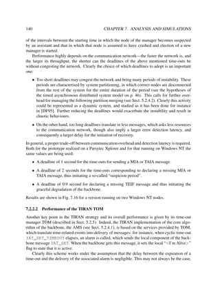 140

CHAPTER 7. ANALYSIS AND SIMULATIONS

of the intervals between the starting time in which the node of the manager becomes suspected
by an assistant and that in which that node is assumed to have crashed and election of a new
manager is started.
Performance highly depends on the communication network—the faster the network is, and
the larger its throughput, the shorter can the deadlines of the above mentioned time-outs be
without congesting the network. Clearly the choice of which deadlines to adopt is an important
one:
• Too short deadlines may congest the network and bring many periods of instability. These
periods are characterised by system partitioning, in which correct nodes are disconnected
from the rest of the system for the entire duration of the period (see the hypotheses of
the timed asynchronous distributed system model on p. 46). This calls for further overhead for managing the following partition merging (see Sect. 5.2.4.2). Clearly this activity
could be represented as a dynamic system, and studied as it has been done for instance
in [DF95]. Further reducing the deadlines would exacerbate the instability and result in
chaotic behaviours.
• On the other hand, too long deadlines translate in less messages, which asks less resources
to the communication network, though also imply a larger error detection latency, and
consequently a larger delay for the initiation of recovery.
In general, a proper trade-off between communication overhead and detection latency is required.
Both for the prototype realized on a Parsytec Xplorer and for that running on Windows NT the
same values are being used:
• A deadline of 1 second for the time-outs for sending a MIA or TAIA message.
• A deadline of 2 seconds for the time-outs corresponding to declaring a missing MIA or
TAIA message, thus initiating a so-called “suspicion period”.
• A deadline of 0.9 second for declaring a missing TEIF message and thus initiating the
graceful degradation of the backbone.
Results are shown in Fig. 7.16 for a version running on two Windows NT nodes.
7.2.2.2

Performance of the TIRAN TOM

Another key point in the TIRAN strategy and its overall performance is given by its time-out
manager TOM (described in Sect. 5.2.5). Indeed, the TIRAN implementation of the core algorithm of the backbone, the AMS (see Sect. 5.2.4.1), is based on the services provided by TOM,
which translate time-related events into delivery of messages: for instance, when cyclic time-out
IAT_SET_TIMEOUT elapses, an alarm is called, which sends the local component of the backbone message IAT_SET. When the backbone gets this message, it sets the local “<I’m Alive>”
ﬂag to state that it is active.
Clearly this scheme works under the assumption that the delay between the expiration of a
time-out and the delivery of the associated alarm is negligible. This may not always be the case,

 