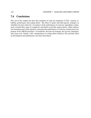 144

7.4

CHAPTER 7. ANALYSIS AND SIMULATIONS

Conclusions

This aim of this chapter has been the evaluation of some key properties of RεL—namely, reliability, performance and coding efforts. The effect of spares and fault-speciﬁc strategies on
reliability has been observed. An analysis of the performance of some key algorithmic components revealed their range of complexity and hinted at possible improvements. Other analyses
and simulations have been reported, concerning the performance of some key architectural components of the TIRAN prototype—its backbone, the time-out manager, the recovery interpreter,
and a basic tool. Finally, a few considerations on coding efforts related to RεL and their effect
on development and maintenance costs have been drawn.

 